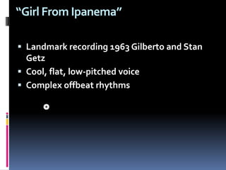 “Girl From Ipanema” Landmark recording 1963 Gilberto and Stan GetzCool, flat, low-pitched voice Complex offbeat rhythms