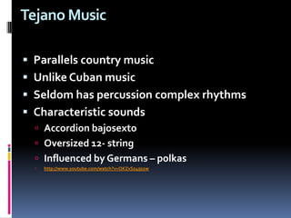 Tejano MusicParallels country music Unlike Cuban music Seldom has percussion complex rhythmsCharacteristic sounds Accordion bajosextoOversized 12- stringInfluenced by Germans – polkashttp://www.youtube.com/watch?v=OKZvSz4qs2w