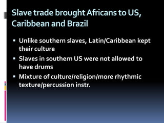 Slave trade brought Africans to US, Caribbean and BrazilUnlike southern slaves, Latin/Caribbean kept their culture Slaves in southern US were not allowed to have drumsMixture of culture/religion/more rhythmic texture/percussion instr.