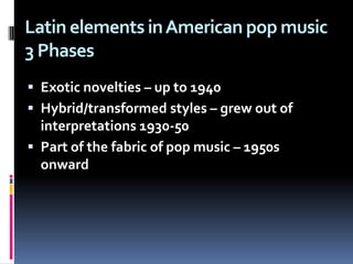 Latin elements in American pop music3 PhasesExotic novelties – up to 1940Hybrid/transformed styles – grew out of interpretations 1930-50Part of the fabric of pop music – 1950s onward