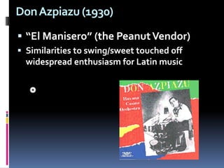 Don Azpiazu (1930) “El Manisero” (the Peanut Vendor) Similarities to swing/sweet touched off widespread enthusiasm for Latin music