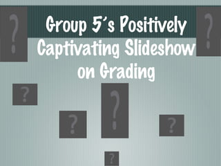 Group 5’s Positively Captivating Slideshow on Grading 