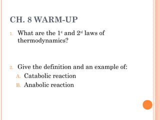 CH. 8 WARM-UP
1.

2.

What are the 1st and 2nd laws of
thermodynamics?

Give the definition and an example of:
A. Catabolic reaction
B. Anabolic reaction

 