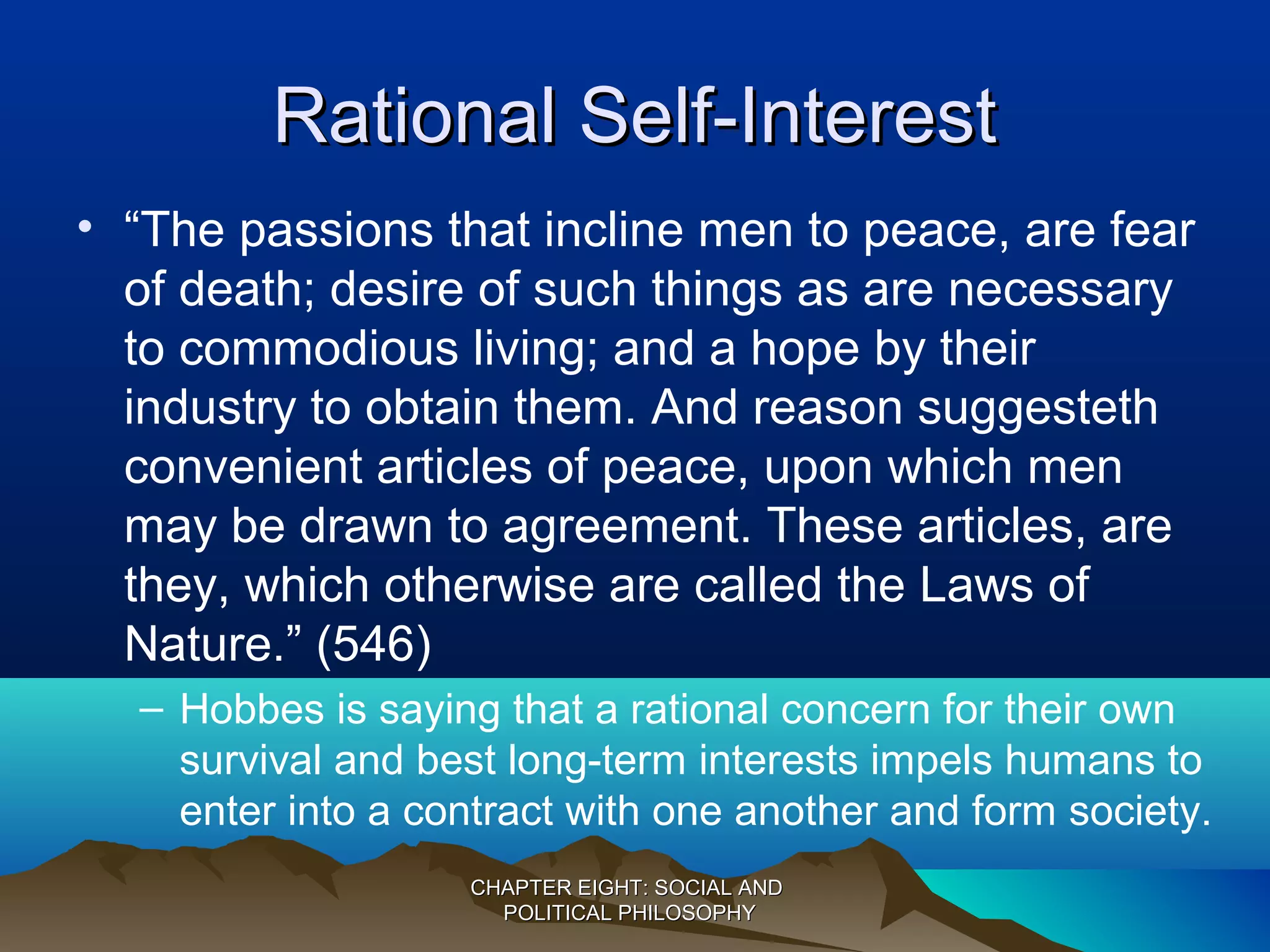 Rational Self-InterestRational Self-Interest
• “The passions that incline men to peace, are fear
of death; desire of such things as are necessary
to commodious living; and a hope by their
industry to obtain them. And reason suggesteth
convenient articles of peace, upon which men
may be drawn to agreement. These articles, are
they, which otherwise are called the Laws of
Nature.” (546)
– Hobbes is saying that a rational concern for their own
survival and best long-term interests impels humans to
enter into a contract with one another and form society.
CHAPTER EIGHT: SOCIAL ANDCHAPTER EIGHT: SOCIAL AND
POLITICAL PHILOSOPHYPOLITICAL PHILOSOPHY
 