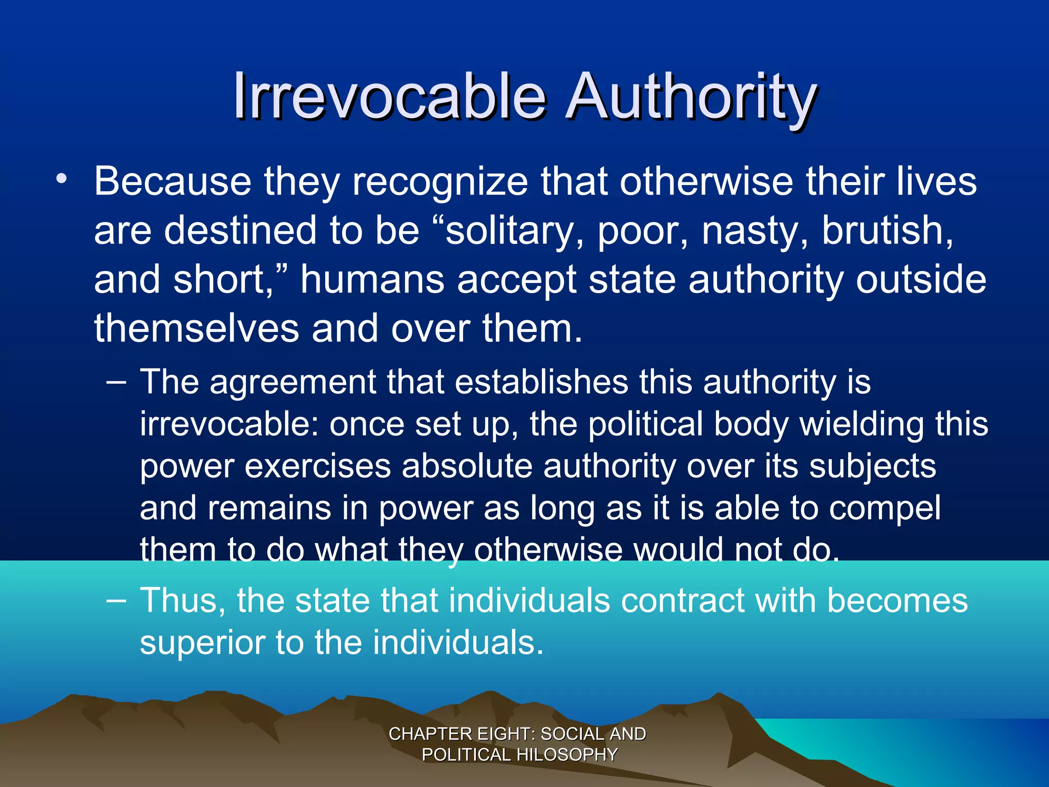 Irrevocable AuthorityIrrevocable Authority
• Because they recognize that otherwise their lives
are destined to be “solitary, poor, nasty, brutish,
and short,” humans accept state authority outside
themselves and over them.
– The agreement that establishes this authority is
irrevocable: once set up, the political body wielding this
power exercises absolute authority over its subjects
and remains in power as long as it is able to compel
them to do what they otherwise would not do.
– Thus, the state that individuals contract with becomes
superior to the individuals.
CHAPTER EIGHT: SOCIAL ANDCHAPTER EIGHT: SOCIAL AND
POLITICAL HILOSOPHYPOLITICAL HILOSOPHY
 