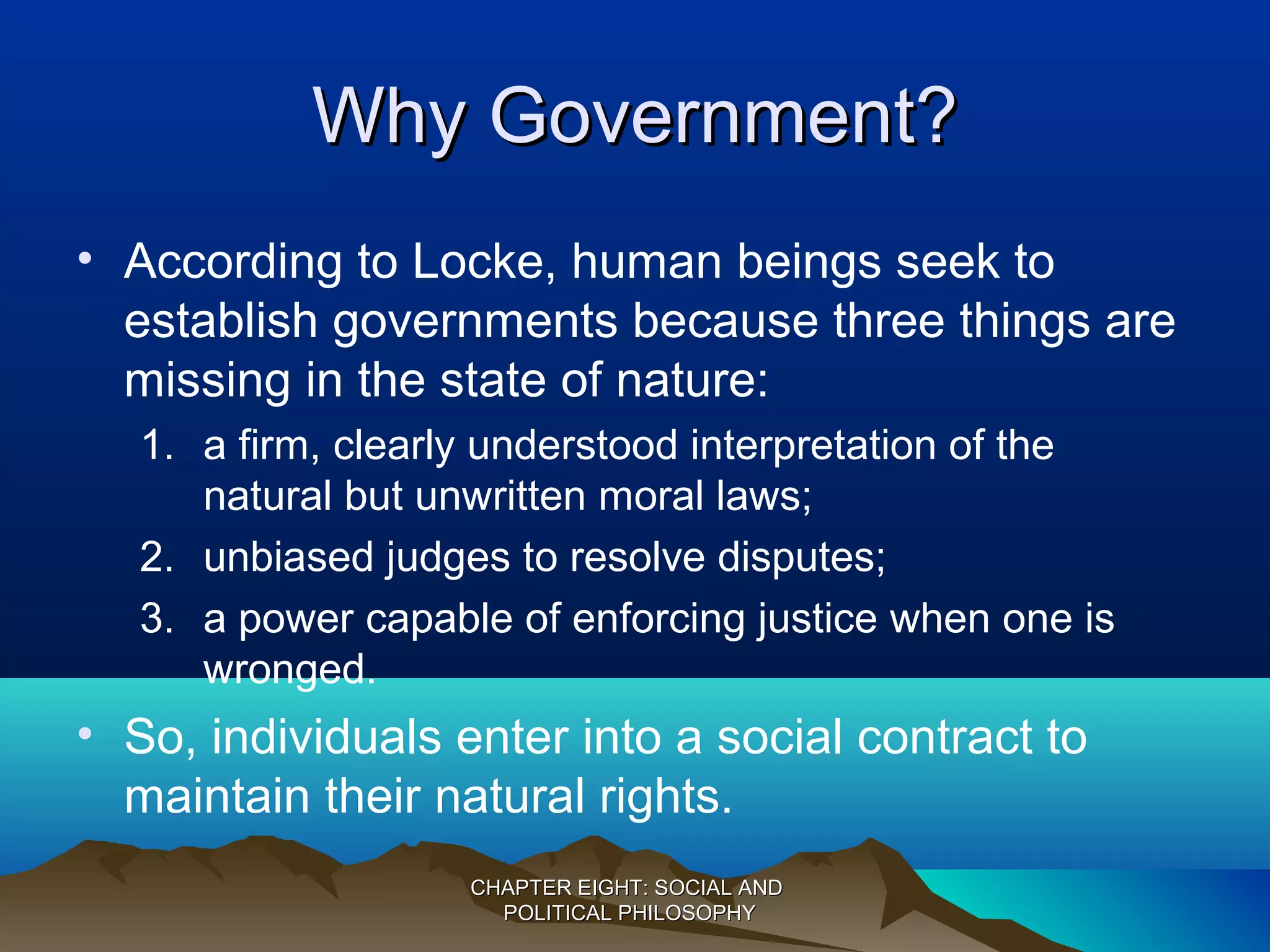 Why Government?Why Government?
• According to Locke, human beings seek to
establish governments because three things are
missing in the state of nature:
1. a firm, clearly understood interpretation of the
natural but unwritten moral laws;
2. unbiased judges to resolve disputes;
3. a power capable of enforcing justice when one is
wronged.
• So, individuals enter into a social contract to
maintain their natural rights.
CHAPTER EIGHT: SOCIAL ANDCHAPTER EIGHT: SOCIAL AND
POLITICAL PHILOSOPHYPOLITICAL PHILOSOPHY
 