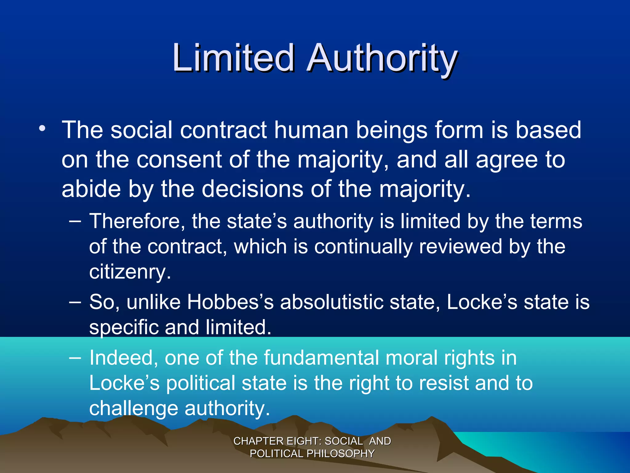 Limited AuthorityLimited Authority
• The social contract human beings form is based
on the consent of the majority, and all agree to
abide by the decisions of the majority.
– Therefore, the state’s authority is limited by the terms
of the contract, which is continually reviewed by the
citizenry.
– So, unlike Hobbes’s absolutistic state, Locke’s state is
specific and limited.
– Indeed, one of the fundamental moral rights in
Locke’s political state is the right to resist and to
challenge authority.
CHAPTER EIGHT: SOCIAL ANDCHAPTER EIGHT: SOCIAL AND
POLITICAL PHILOSOPHYPOLITICAL PHILOSOPHY
 