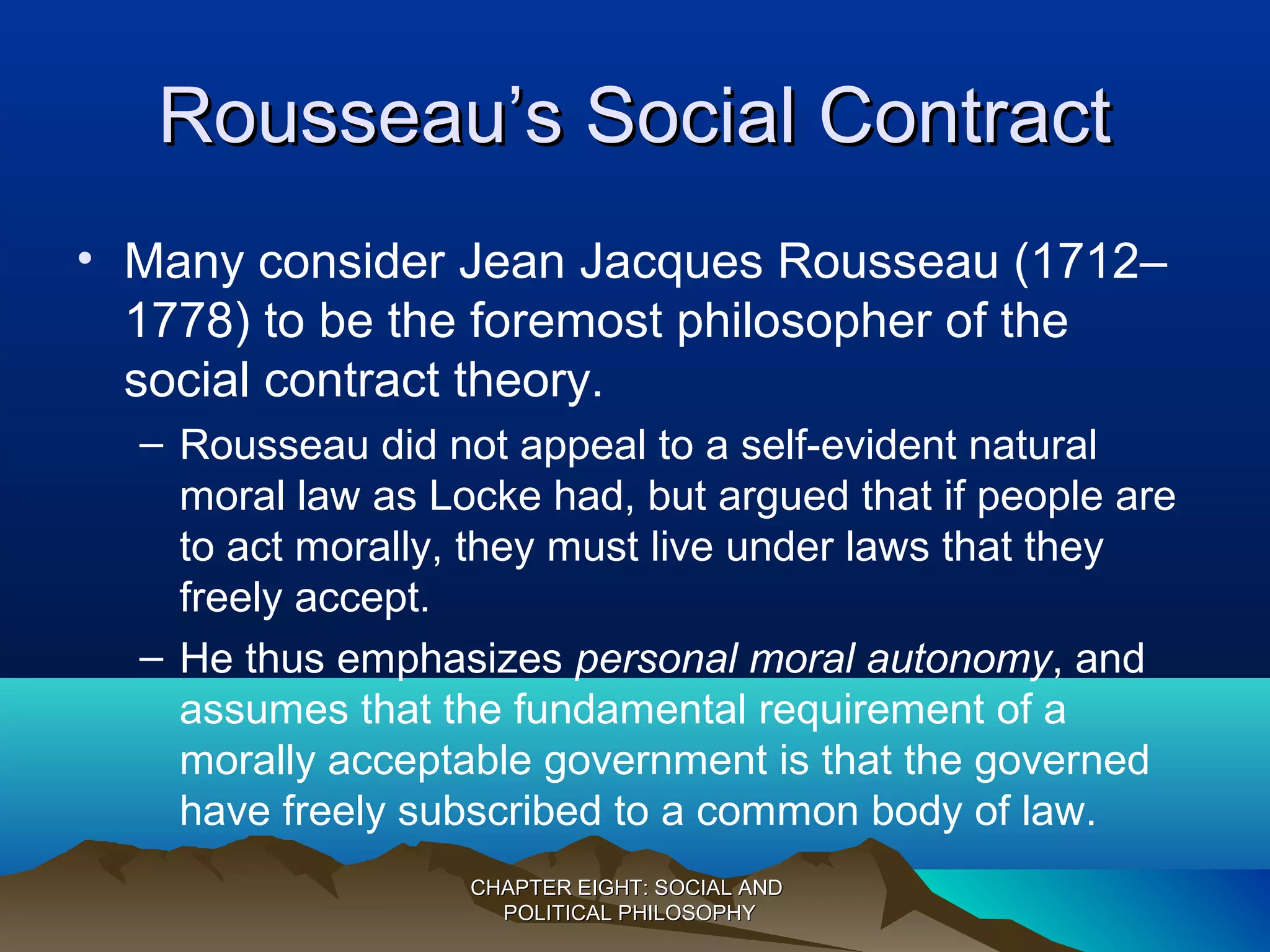 Rousseau’s Social ContractRousseau’s Social Contract
• Many consider Jean Jacques Rousseau (1712–
1778) to be the foremost philosopher of the
social contract theory.
– Rousseau did not appeal to a self-evident natural
moral law as Locke had, but argued that if people are
to act morally, they must live under laws that they
freely accept.
– He thus emphasizes personal moral autonomy, and
assumes that the fundamental requirement of a
morally acceptable government is that the governed
have freely subscribed to a common body of law.
CHAPTER EIGHT: SOCIAL ANDCHAPTER EIGHT: SOCIAL AND
POLITICAL PHILOSOPHYPOLITICAL PHILOSOPHY
 