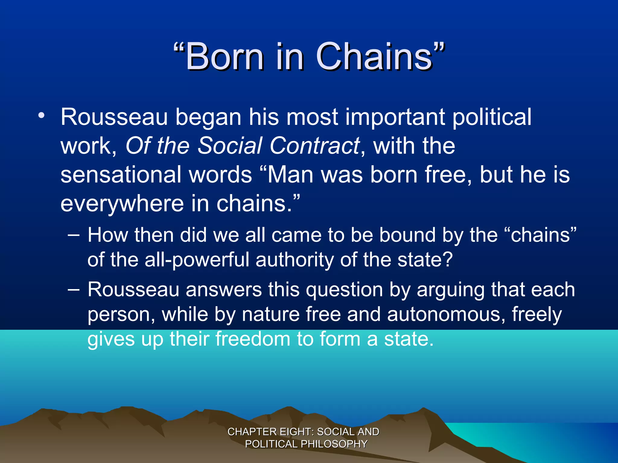 ““Born in Chains”Born in Chains”
• Rousseau began his most important political
work, Of the Social Contract, with the
sensational words “Man was born free, but he is
everywhere in chains.”
– How then did we all came to be bound by the “chains”
of the all-powerful authority of the state?
– Rousseau answers this question by arguing that each
person, while by nature free and autonomous, freely
gives up their freedom to form a state.
CHAPTER EIGHT: SOCIAL ANDCHAPTER EIGHT: SOCIAL AND
POLITICAL PHILOSOPHYPOLITICAL PHILOSOPHY
 
