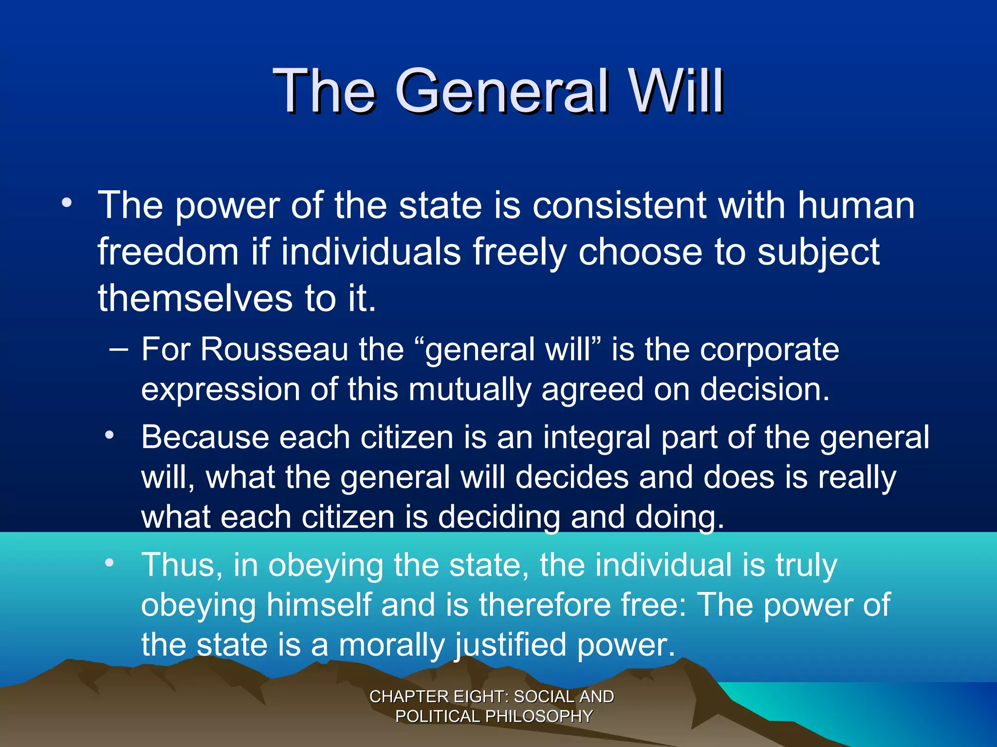 The General WillThe General Will
• The power of the state is consistent with human
freedom if individuals freely choose to subject
themselves to it.
– For Rousseau the “general will” is the corporate
expression of this mutually agreed on decision.
• Because each citizen is an integral part of the general
will, what the general will decides and does is really
what each citizen is deciding and doing.
• Thus, in obeying the state, the individual is truly
obeying himself and is therefore free: The power of
the state is a morally justified power.
CHAPTER EIGHT: SOCIAL ANDCHAPTER EIGHT: SOCIAL AND
POLITICAL PHILOSOPHYPOLITICAL PHILOSOPHY
 