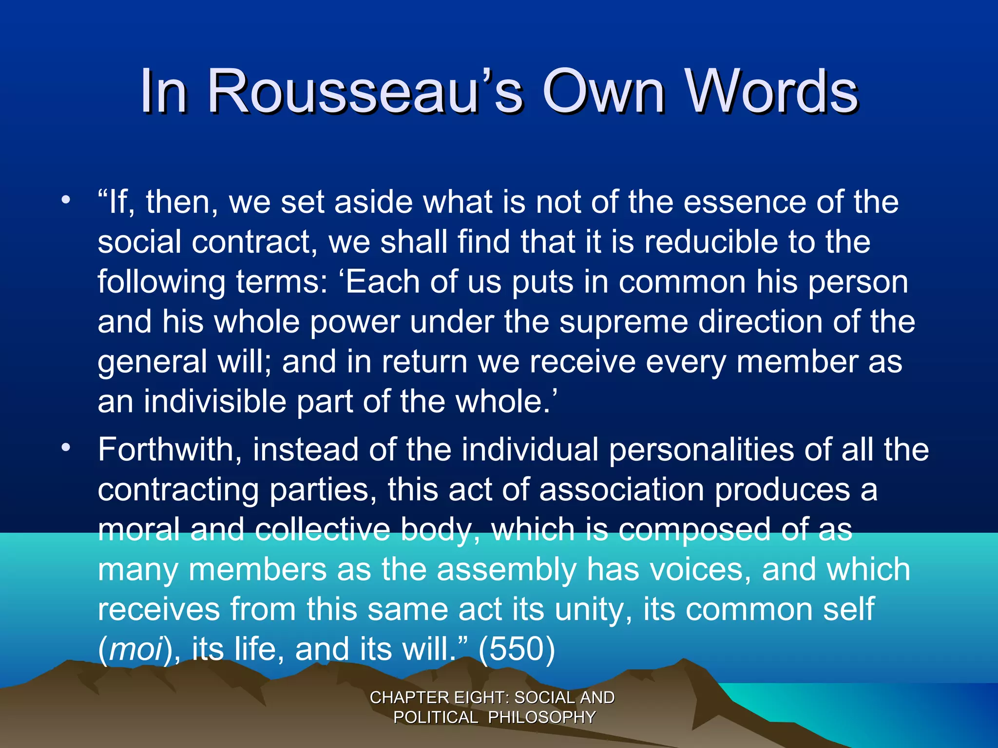 In Rousseau’s Own WordsIn Rousseau’s Own Words
• “If, then, we set aside what is not of the essence of the
social contract, we shall find that it is reducible to the
following terms: ‘Each of us puts in common his person
and his whole power under the supreme direction of the
general will; and in return we receive every member as
an indivisible part of the whole.’
• Forthwith, instead of the individual personalities of all the
contracting parties, this act of association produces a
moral and collective body, which is composed of as
many members as the assembly has voices, and which
receives from this same act its unity, its common self
(moi), its life, and its will.” (550)
CHAPTER EIGHT: SOCIAL ANDCHAPTER EIGHT: SOCIAL AND
POLITICAL PHILOSOPHYPOLITICAL PHILOSOPHY
 