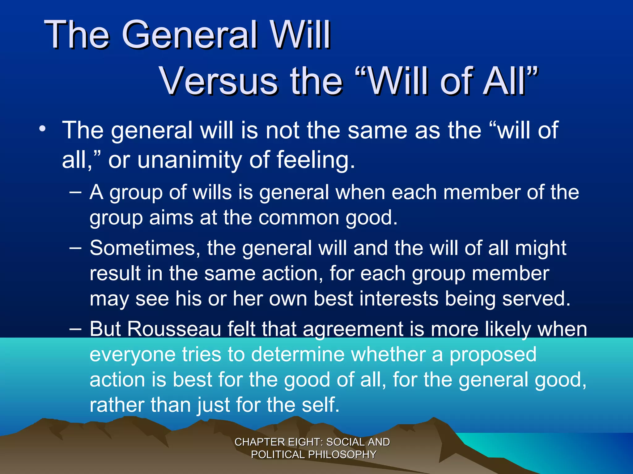 The General WillThe General Will
Versus the “Will of All”Versus the “Will of All”
• The general will is not the same as the “will of
all,” or unanimity of feeling.
– A group of wills is general when each member of the
group aims at the common good.
– Sometimes, the general will and the will of all might
result in the same action, for each group member
may see his or her own best interests being served.
– But Rousseau felt that agreement is more likely when
everyone tries to determine whether a proposed
action is best for the good of all, for the general good,
rather than just for the self.
CHAPTER EIGHT: SOCIAL ANDCHAPTER EIGHT: SOCIAL AND
POLITICAL PHILOSOPHYPOLITICAL PHILOSOPHY
 