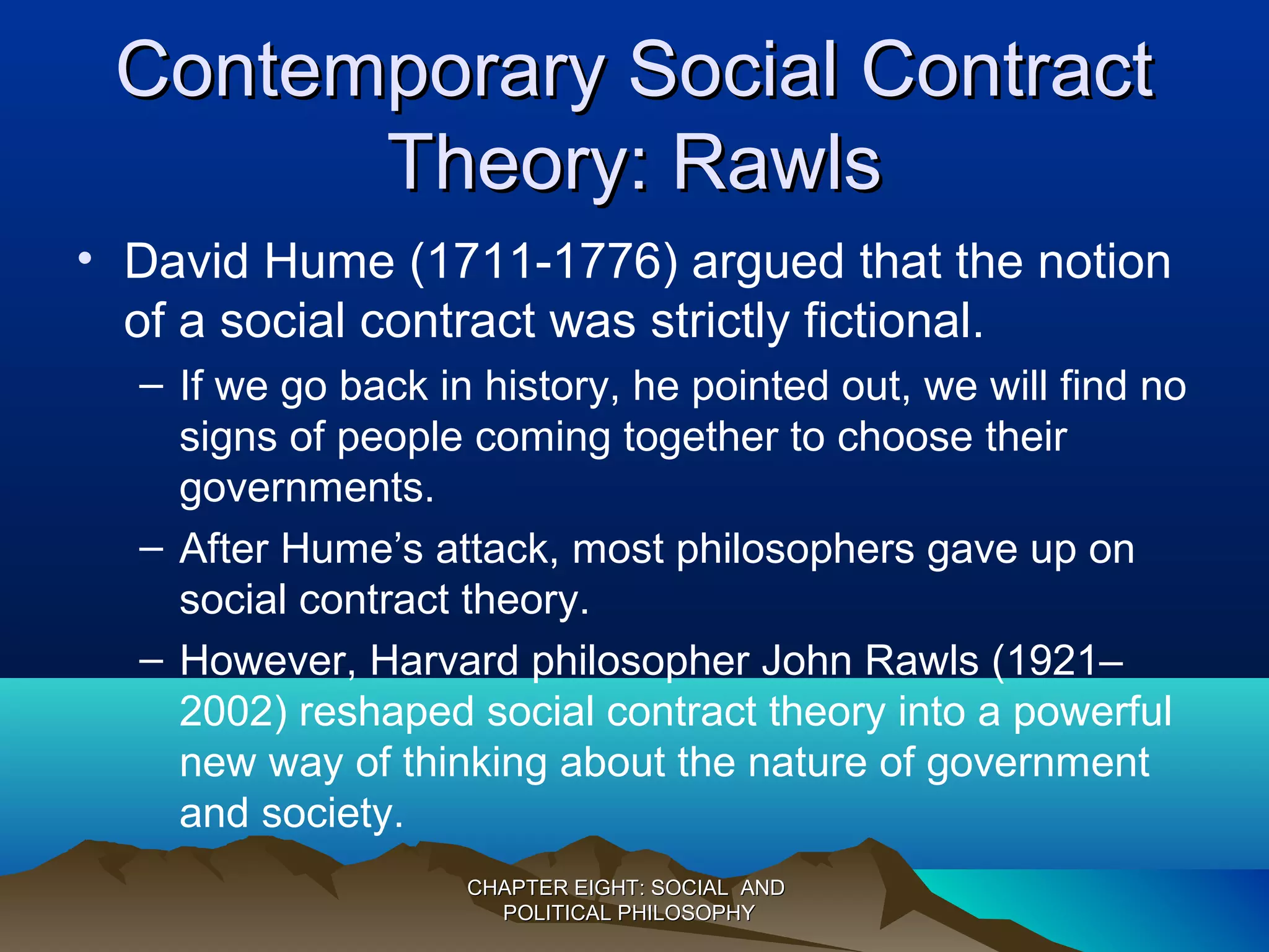 Contemporary Social ContractContemporary Social Contract
Theory: RawlsTheory: Rawls
• David Hume (1711-1776) argued that the notion
of a social contract was strictly fictional.
– If we go back in history, he pointed out, we will find no
signs of people coming together to choose their
governments.
– After Hume’s attack, most philosophers gave up on
social contract theory.
– However, Harvard philosopher John Rawls (1921–
2002) reshaped social contract theory into a powerful
new way of thinking about the nature of government
and society.
CHAPTER EIGHT: SOCIAL ANDCHAPTER EIGHT: SOCIAL AND
POLITICAL PHILOSOPHYPOLITICAL PHILOSOPHY
 