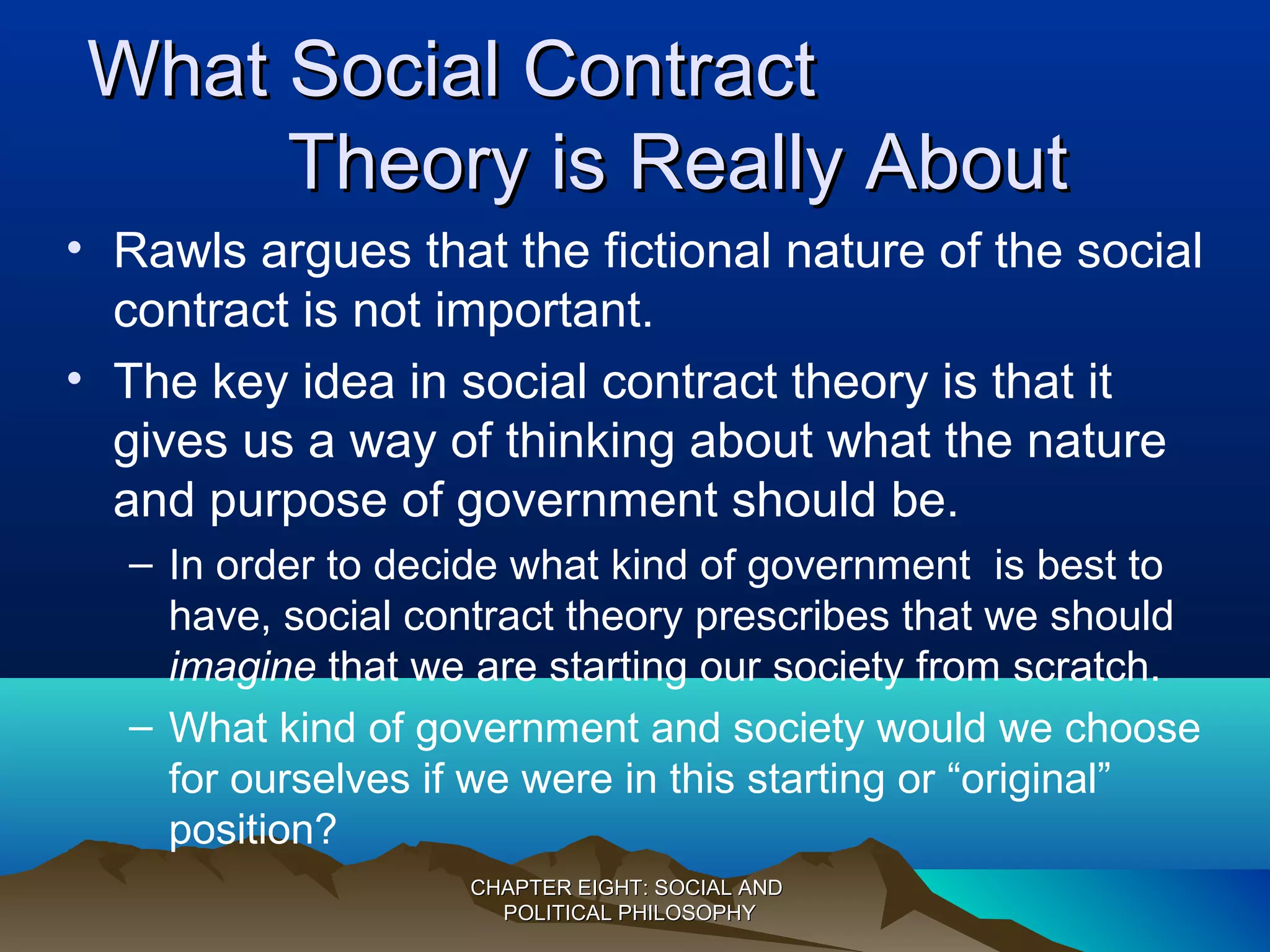 What Social ContractWhat Social Contract
Theory is Really AboutTheory is Really About
• Rawls argues that the fictional nature of the social
contract is not important.
• The key idea in social contract theory is that it
gives us a way of thinking about what the nature
and purpose of government should be.
– In order to decide what kind of government is best to
have, social contract theory prescribes that we should
imagine that we are starting our society from scratch.
– What kind of government and society would we choose
for ourselves if we were in this starting or “original”
position?
CHAPTER EIGHT: SOCIAL ANDCHAPTER EIGHT: SOCIAL AND
POLITICAL PHILOSOPHYPOLITICAL PHILOSOPHY
 