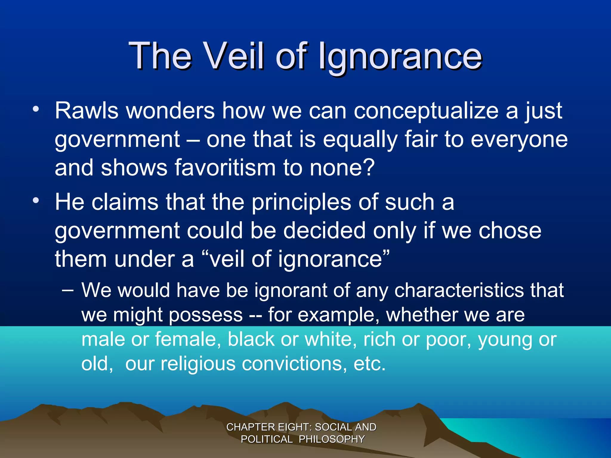 The Veil of IgnoranceThe Veil of Ignorance
• Rawls wonders how we can conceptualize a just
government – one that is equally fair to everyone
and shows favoritism to none?
• He claims that the principles of such a
government could be decided only if we chose
them under a “veil of ignorance”
– We would have be ignorant of any characteristics that
we might possess -- for example, whether we are
male or female, black or white, rich or poor, young or
old, our religious convictions, etc.
CHAPTER EIGHT: SOCIAL ANDCHAPTER EIGHT: SOCIAL AND
POLITICAL PHILOSOPHYPOLITICAL PHILOSOPHY
 