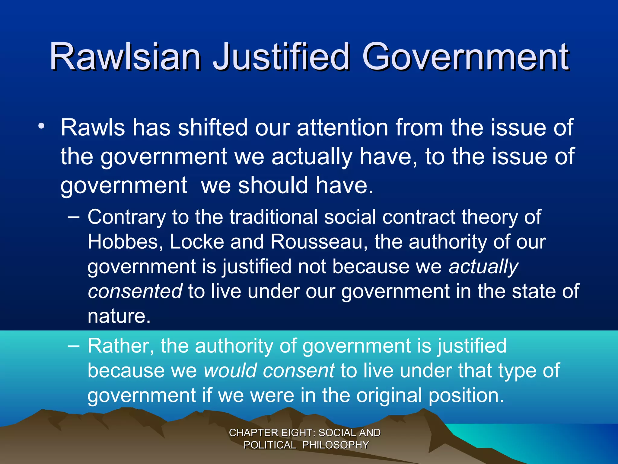 Rawlsian Justified GovernmentRawlsian Justified Government
• Rawls has shifted our attention from the issue of
the government we actually have, to the issue of
government we should have.
– Contrary to the traditional social contract theory of
Hobbes, Locke and Rousseau, the authority of our
government is justified not because we actually
consented to live under our government in the state of
nature.
– Rather, the authority of government is justified
because we would consent to live under that type of
government if we were in the original position.
CHAPTER EIGHT: SOCIAL ANDCHAPTER EIGHT: SOCIAL AND
POLITICAL PHILOSOPHYPOLITICAL PHILOSOPHY
 