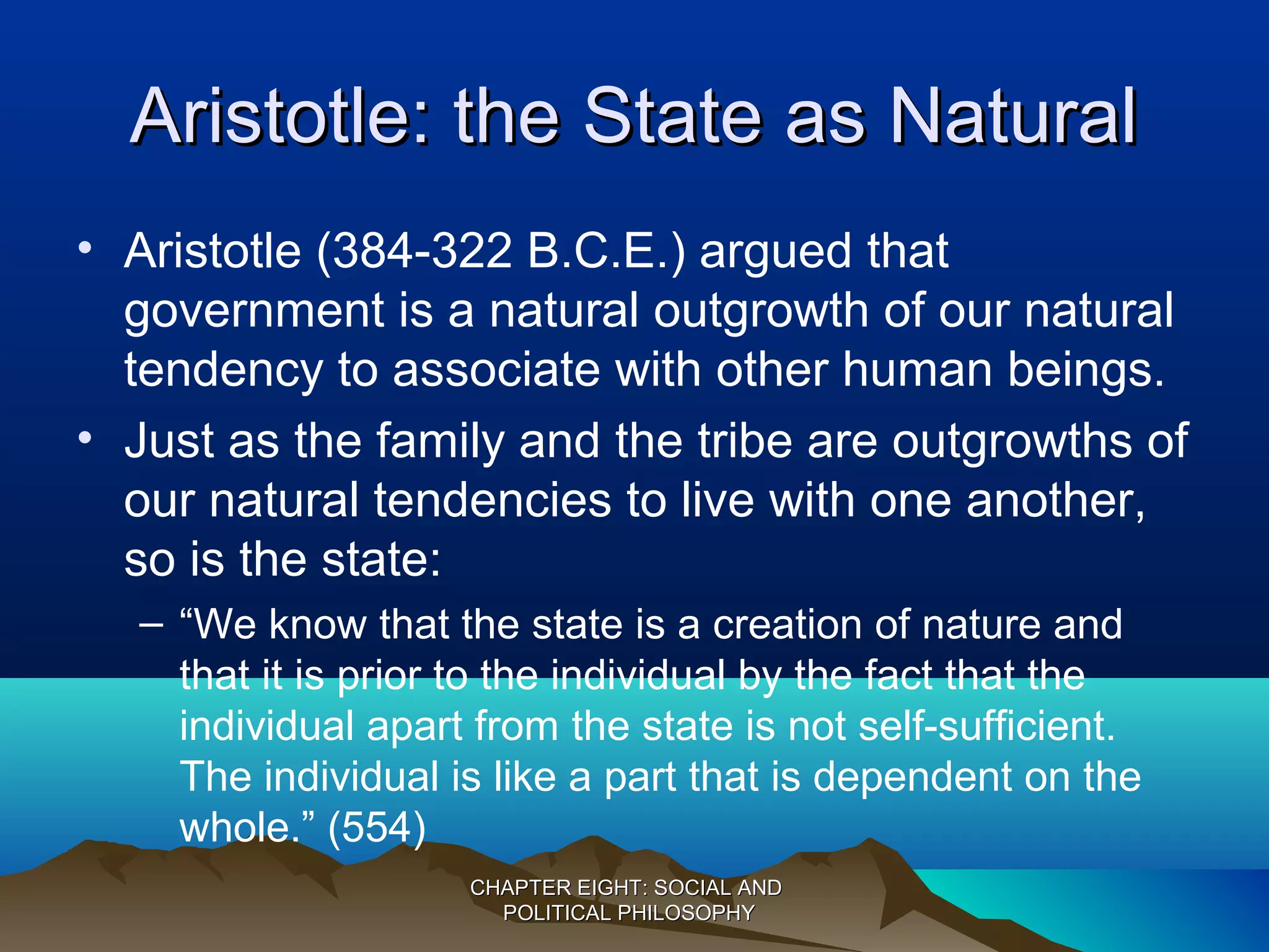 Aristotle: the State as NaturalAristotle: the State as Natural
• Aristotle (384-322 B.C.E.) argued that
government is a natural outgrowth of our natural
tendency to associate with other human beings.
• Just as the family and the tribe are outgrowths of
our natural tendencies to live with one another,
so is the state:
– “We know that the state is a creation of nature and
that it is prior to the individual by the fact that the
individual apart from the state is not self-sufficient.
The individual is like a part that is dependent on the
whole.” (554)
CHAPTER EIGHT: SOCIAL ANDCHAPTER EIGHT: SOCIAL AND
POLITICAL PHILOSOPHYPOLITICAL PHILOSOPHY
 