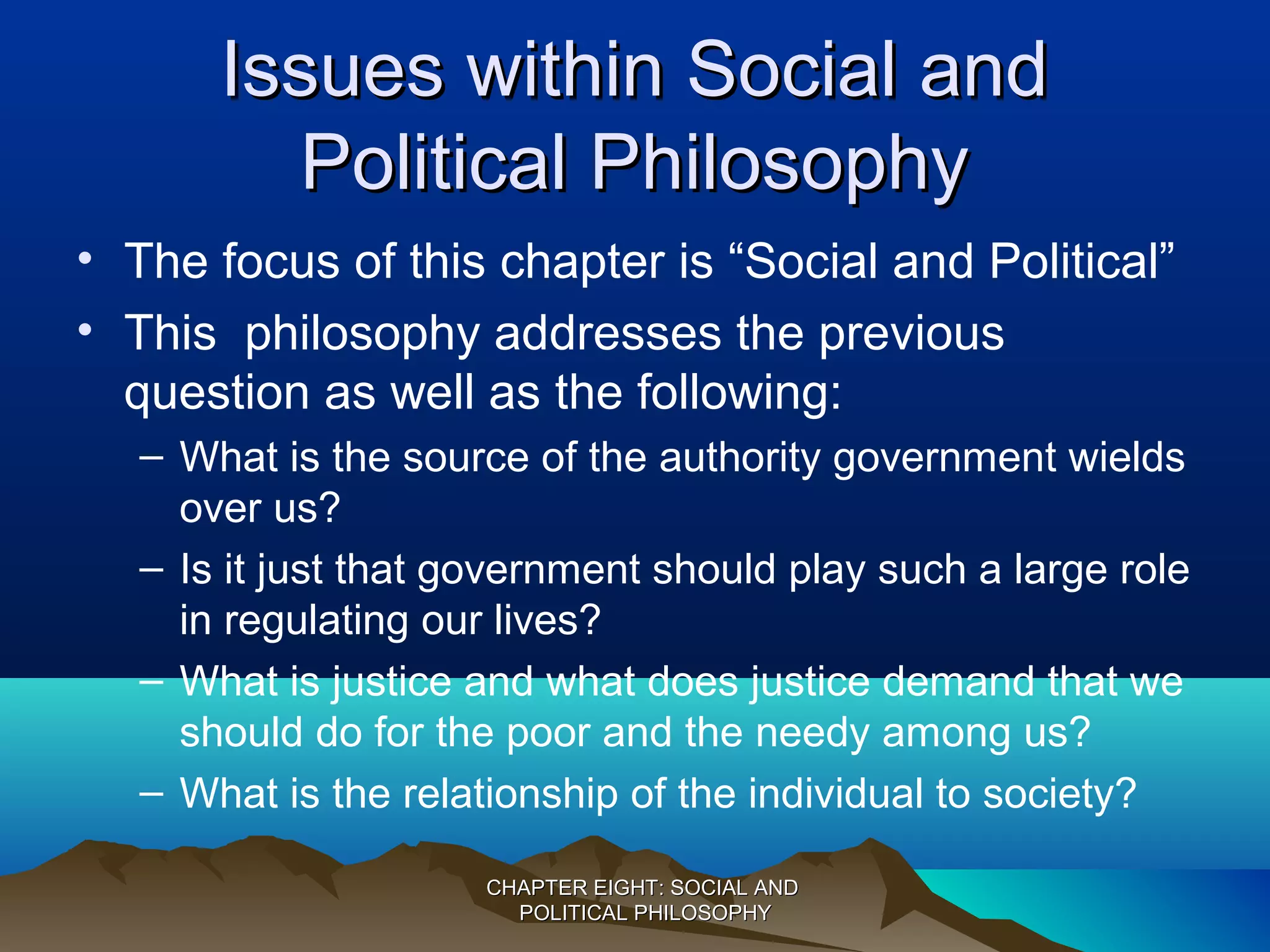 Issues within Social andIssues within Social and
Political PhilosophyPolitical Philosophy
• The focus of this chapter is “Social and Political”
• This philosophy addresses the previous
question as well as the following:
– What is the source of the authority government wields
over us?
– Is it just that government should play such a large role
in regulating our lives?
– What is justice and what does justice demand that we
should do for the poor and the needy among us?
– What is the relationship of the individual to society?
CHAPTER EIGHT: SOCIAL ANDCHAPTER EIGHT: SOCIAL AND
POLITICAL PHILOSOPHYPOLITICAL PHILOSOPHY
 