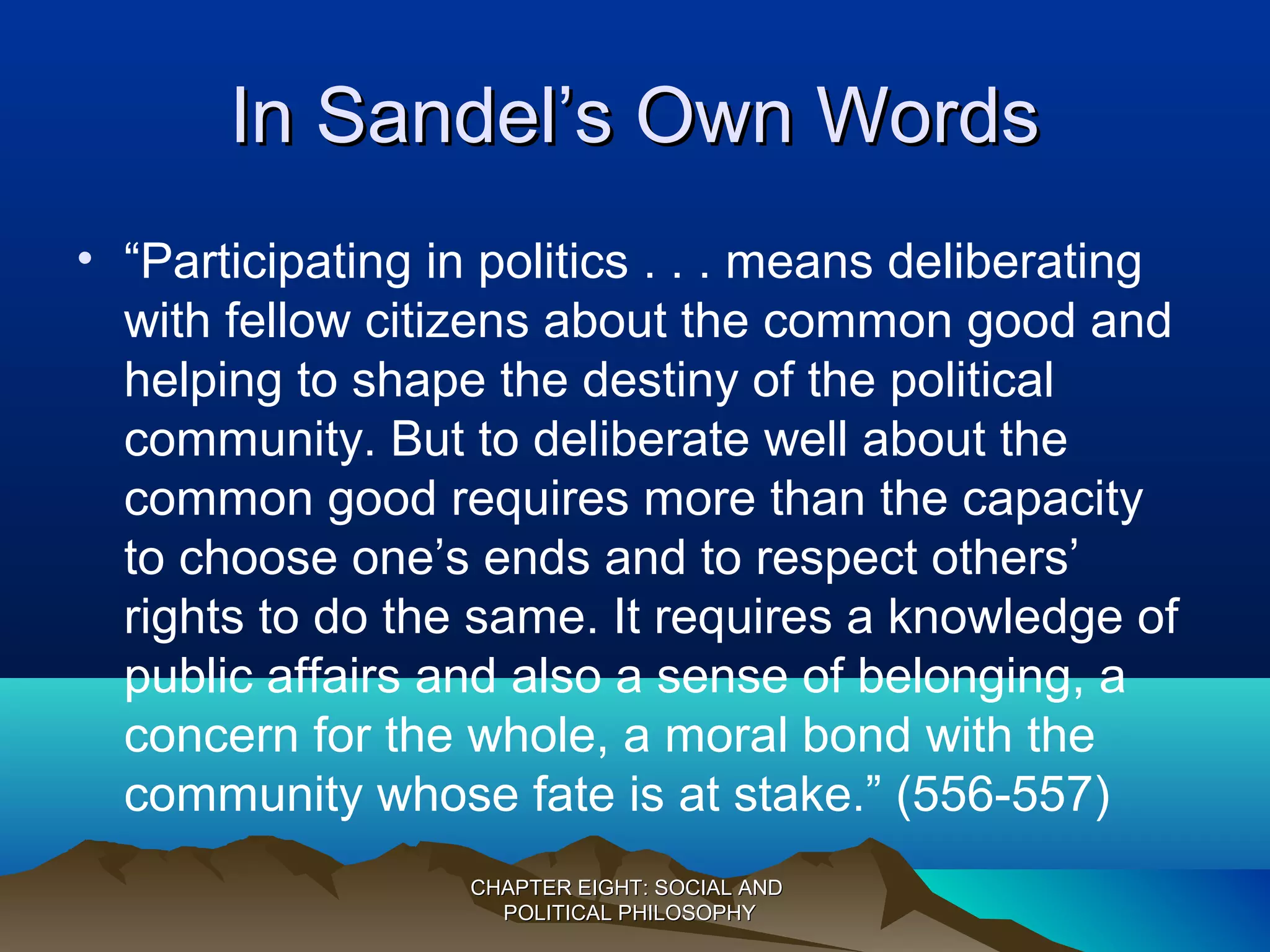 In Sandel’s Own WordsIn Sandel’s Own Words
• “Participating in politics . . . means deliberating
with fellow citizens about the common good and
helping to shape the destiny of the political
community. But to deliberate well about the
common good requires more than the capacity
to choose one’s ends and to respect others’
rights to do the same. It requires a knowledge of
public affairs and also a sense of belonging, a
concern for the whole, a moral bond with the
community whose fate is at stake.” (556-557)
CHAPTER EIGHT: SOCIAL ANDCHAPTER EIGHT: SOCIAL AND
POLITICAL PHILOSOPHYPOLITICAL PHILOSOPHY
 