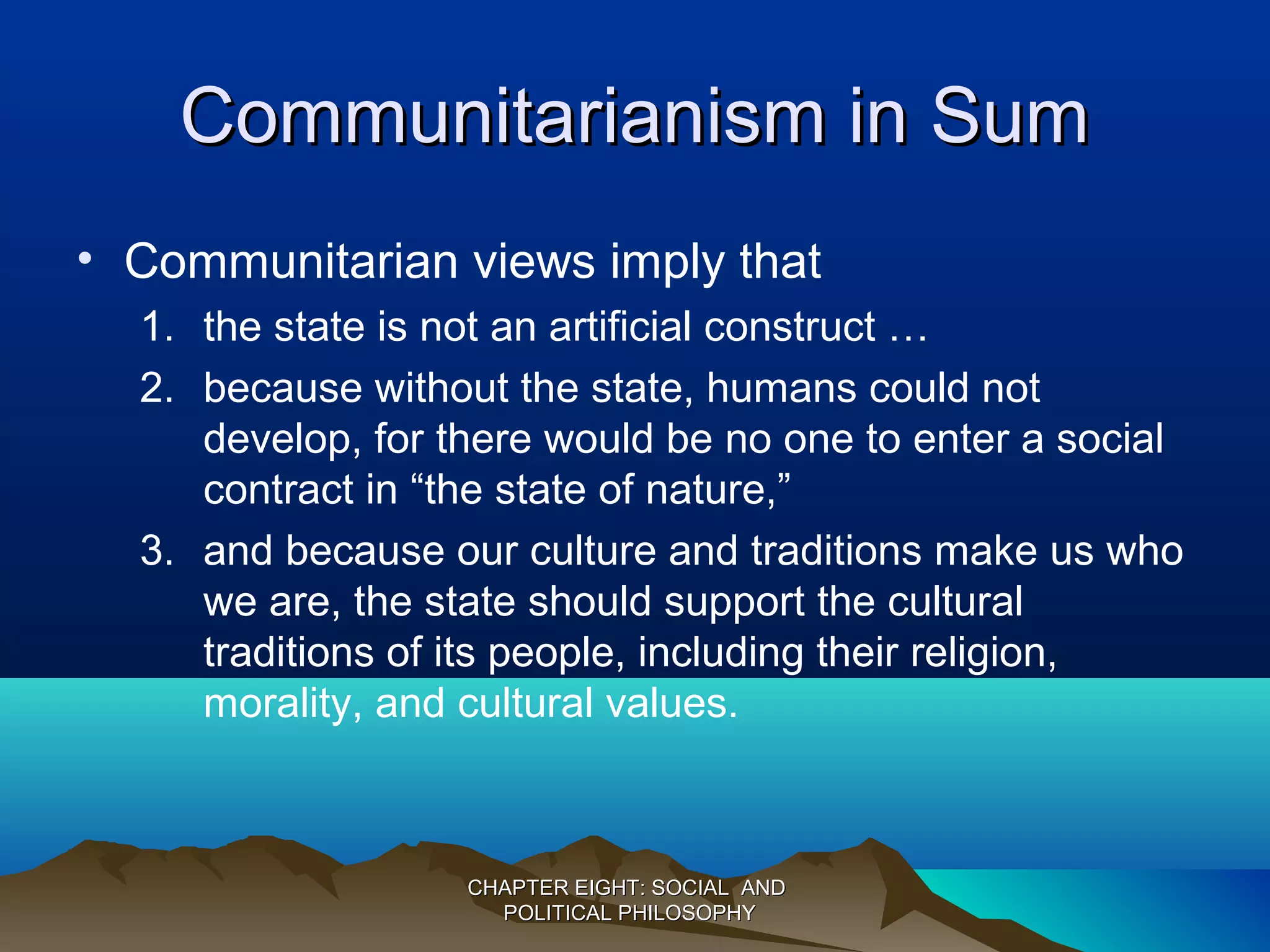Communitarianism in SumCommunitarianism in Sum
• Communitarian views imply that
1. the state is not an artificial construct …
2. because without the state, humans could not
develop, for there would be no one to enter a social
contract in “the state of nature,”
3. and because our culture and traditions make us who
we are, the state should support the cultural
traditions of its people, including their religion,
morality, and cultural values.
CHAPTER EIGHT: SOCIAL ANDCHAPTER EIGHT: SOCIAL AND
POLITICAL PHILOSOPHYPOLITICAL PHILOSOPHY
 