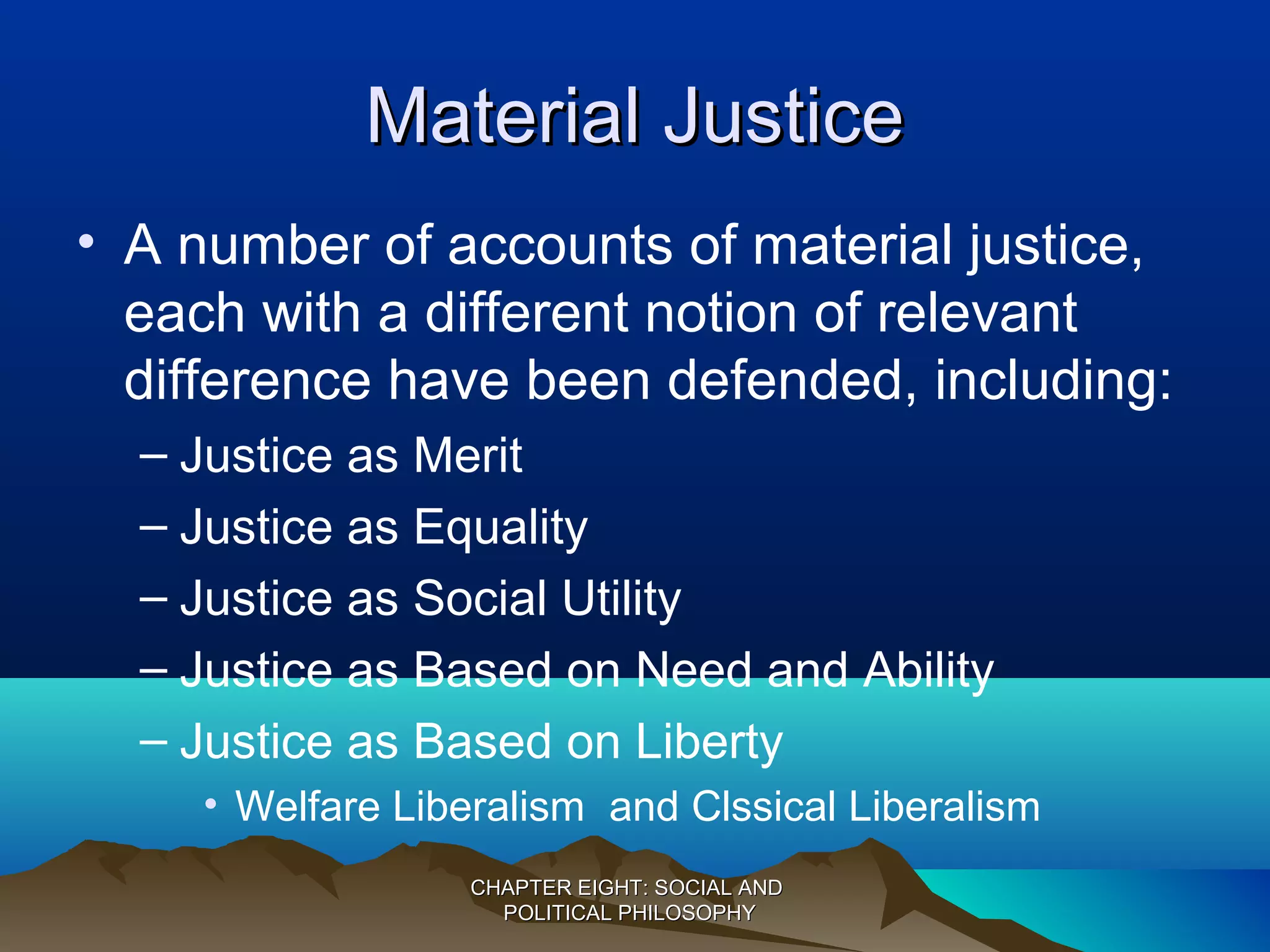 Material JusticeMaterial Justice
• A number of accounts of material justice,
each with a different notion of relevant
difference have been defended, including:
– Justice as Merit
– Justice as Equality
– Justice as Social Utility
– Justice as Based on Need and Ability
– Justice as Based on Liberty
• Welfare Liberalism and Clssical Liberalism
CHAPTER EIGHT: SOCIAL ANDCHAPTER EIGHT: SOCIAL AND
POLITICAL PHILOSOPHYPOLITICAL PHILOSOPHY
 