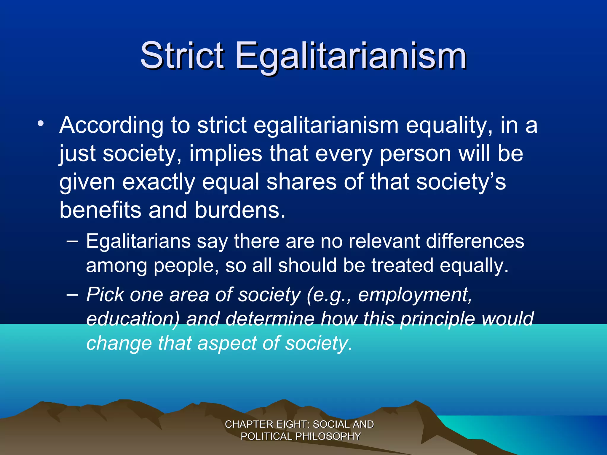 Strict EgalitarianismStrict Egalitarianism
• According to strict egalitarianism equality, in a
just society, implies that every person will be
given exactly equal shares of that society’s
benefits and burdens.
– Egalitarians say there are no relevant differences
among people, so all should be treated equally.
– Pick one area of society (e.g., employment,
education) and determine how this principle would
change that aspect of society.
CHAPTER EIGHT: SOCIAL ANDCHAPTER EIGHT: SOCIAL AND
POLITICAL PHILOSOPHYPOLITICAL PHILOSOPHY
 
