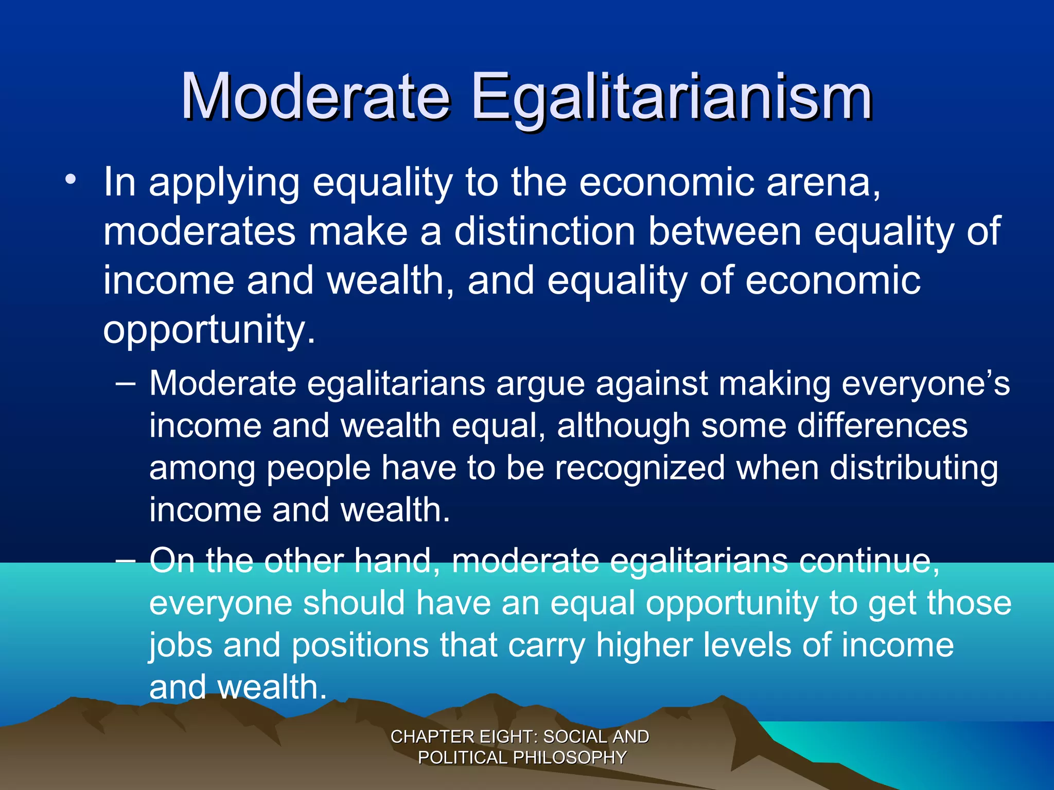 Moderate EgalitarianismModerate Egalitarianism
• In applying equality to the economic arena,
moderates make a distinction between equality of
income and wealth, and equality of economic
opportunity.
– Moderate egalitarians argue against making everyone’s
income and wealth equal, although some differences
among people have to be recognized when distributing
income and wealth.
– On the other hand, moderate egalitarians continue,
everyone should have an equal opportunity to get those
jobs and positions that carry higher levels of income
and wealth.
CHAPTER EIGHT: SOCIAL ANDCHAPTER EIGHT: SOCIAL AND
POLITICAL PHILOSOPHYPOLITICAL PHILOSOPHY
 