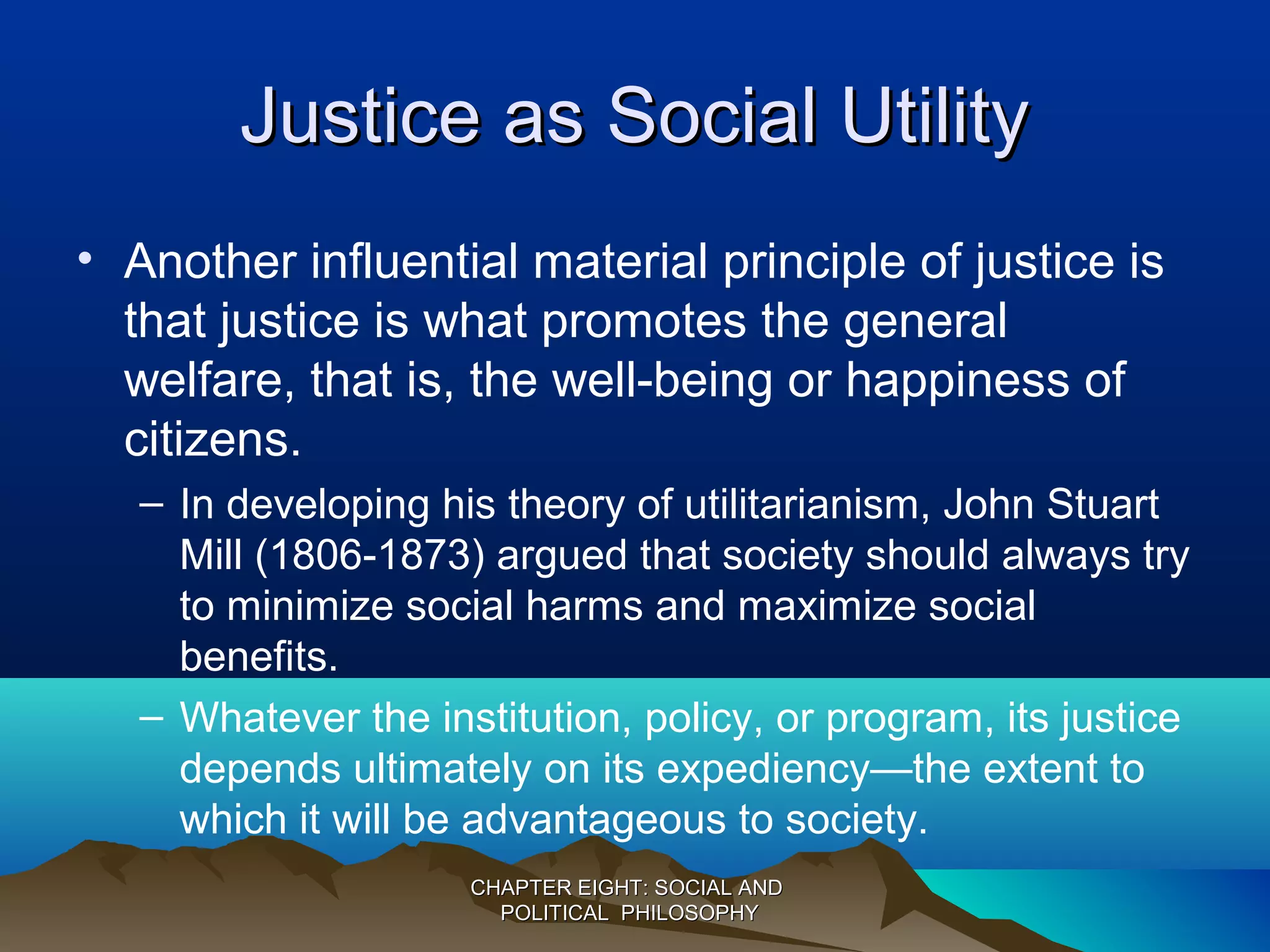 Justice as Social UtilityJustice as Social Utility
• Another influential material principle of justice is
that justice is what promotes the general
welfare, that is, the well-being or happiness of
citizens.
– In developing his theory of utilitarianism, John Stuart
Mill (1806-1873) argued that society should always try
to minimize social harms and maximize social
benefits.
– Whatever the institution, policy, or program, its justice
depends ultimately on its expediency—the extent to
which it will be advantageous to society.
CHAPTER EIGHT: SOCIAL ANDCHAPTER EIGHT: SOCIAL AND
POLITICAL PHILOSOPHYPOLITICAL PHILOSOPHY
 