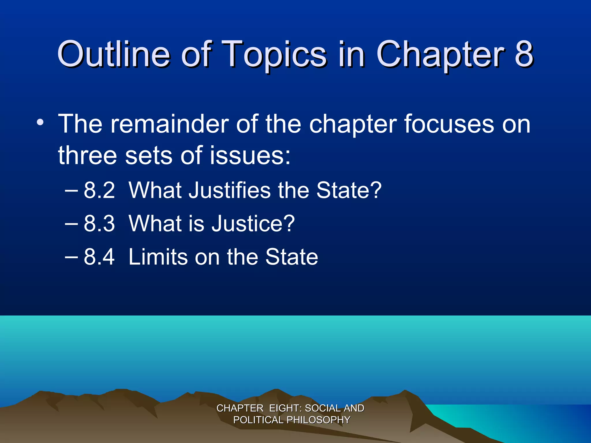 Outline of Topics in Chapter 8Outline of Topics in Chapter 8
• The remainder of the chapter focuses on
three sets of issues:
– 8.2 What Justifies the State?
– 8.3 What is Justice?
– 8.4 Limits on the State
CHAPTER EIGHT: SOCIAL ANDCHAPTER EIGHT: SOCIAL AND
POLITICAL PHILOSOPHYPOLITICAL PHILOSOPHY
 