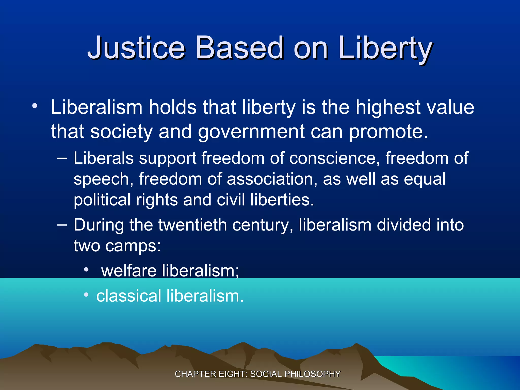 Justice Based on LibertyJustice Based on Liberty
• Liberalism holds that liberty is the highest value
that society and government can promote.
– Liberals support freedom of conscience, freedom of
speech, freedom of association, as well as equal
political rights and civil liberties.
– During the twentieth century, liberalism divided into
two camps:
• welfare liberalism;
• classical liberalism.
CHAPTER EIGHT: SOCIAL PHILOSOPHYCHAPTER EIGHT: SOCIAL PHILOSOPHY
 