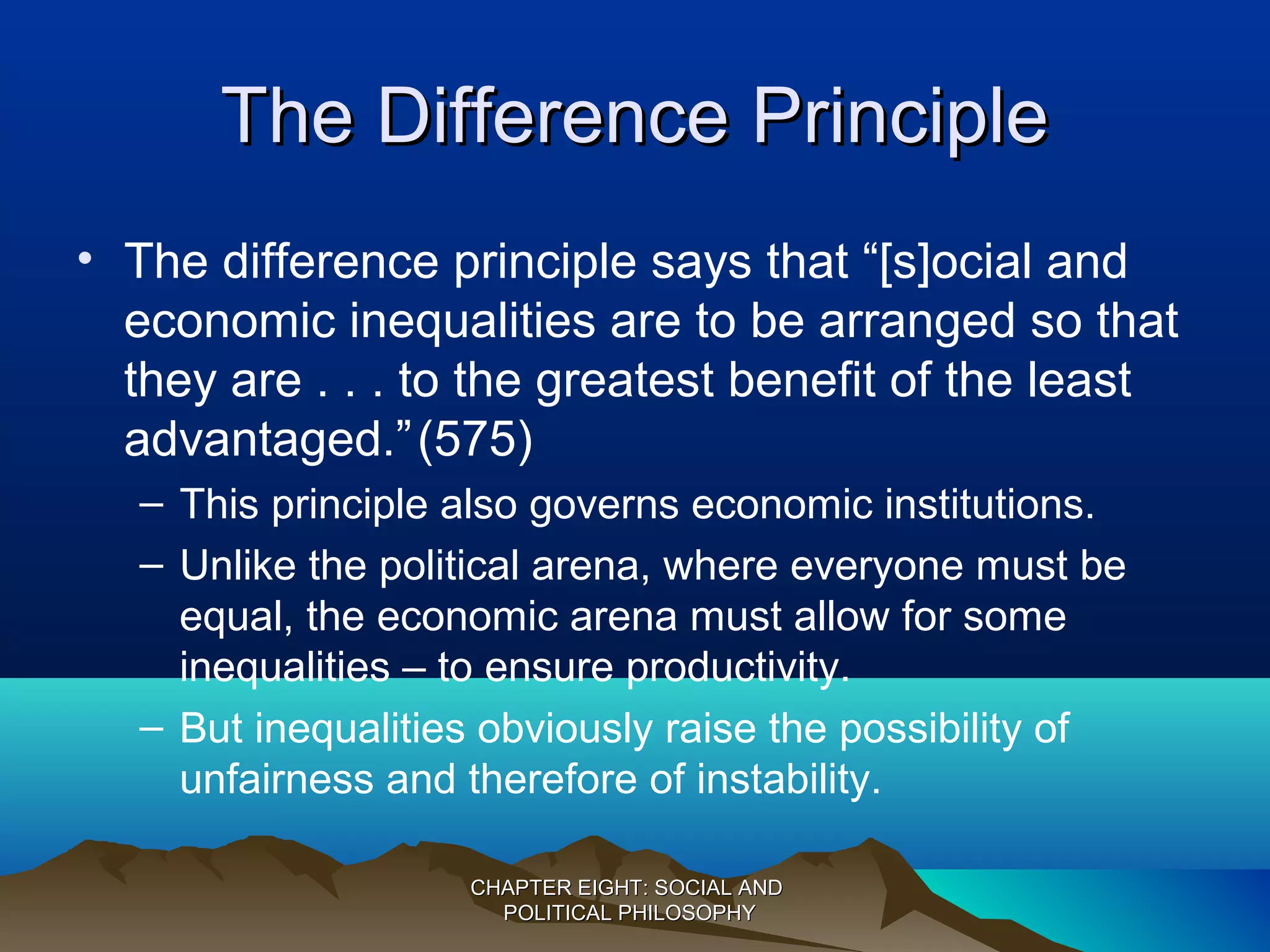 The Difference PrincipleThe Difference Principle
• The difference principle says that “[s]ocial and
economic inequalities are to be arranged so that
they are . . . to the greatest benefit of the least
advantaged.”(575)
– This principle also governs economic institutions.
– Unlike the political arena, where everyone must be
equal, the economic arena must allow for some
inequalities – to ensure productivity.
– But inequalities obviously raise the possibility of
unfairness and therefore of instability.
CHAPTER EIGHT: SOCIAL ANDCHAPTER EIGHT: SOCIAL AND
POLITICAL PHILOSOPHYPOLITICAL PHILOSOPHY
 