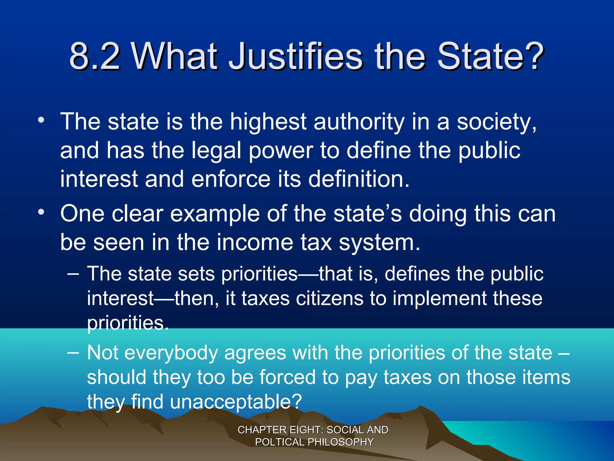 8.28.2 What Justifies the State?What Justifies the State?
• The state is the highest authority in a society,
and has the legal power to define the public
interest and enforce its definition.
• One clear example of the state’s doing this can
be seen in the income tax system.
– The state sets priorities—that is, defines the public
interest—then, it taxes citizens to implement these
priorities.
– Not everybody agrees with the priorities of the state –
should they too be forced to pay taxes on those items
they find unacceptable?
CHAPTER EIGHT: SOCIAL ANDCHAPTER EIGHT: SOCIAL AND
POLTICAL PHILOSOPHYPOLTICAL PHILOSOPHY
 