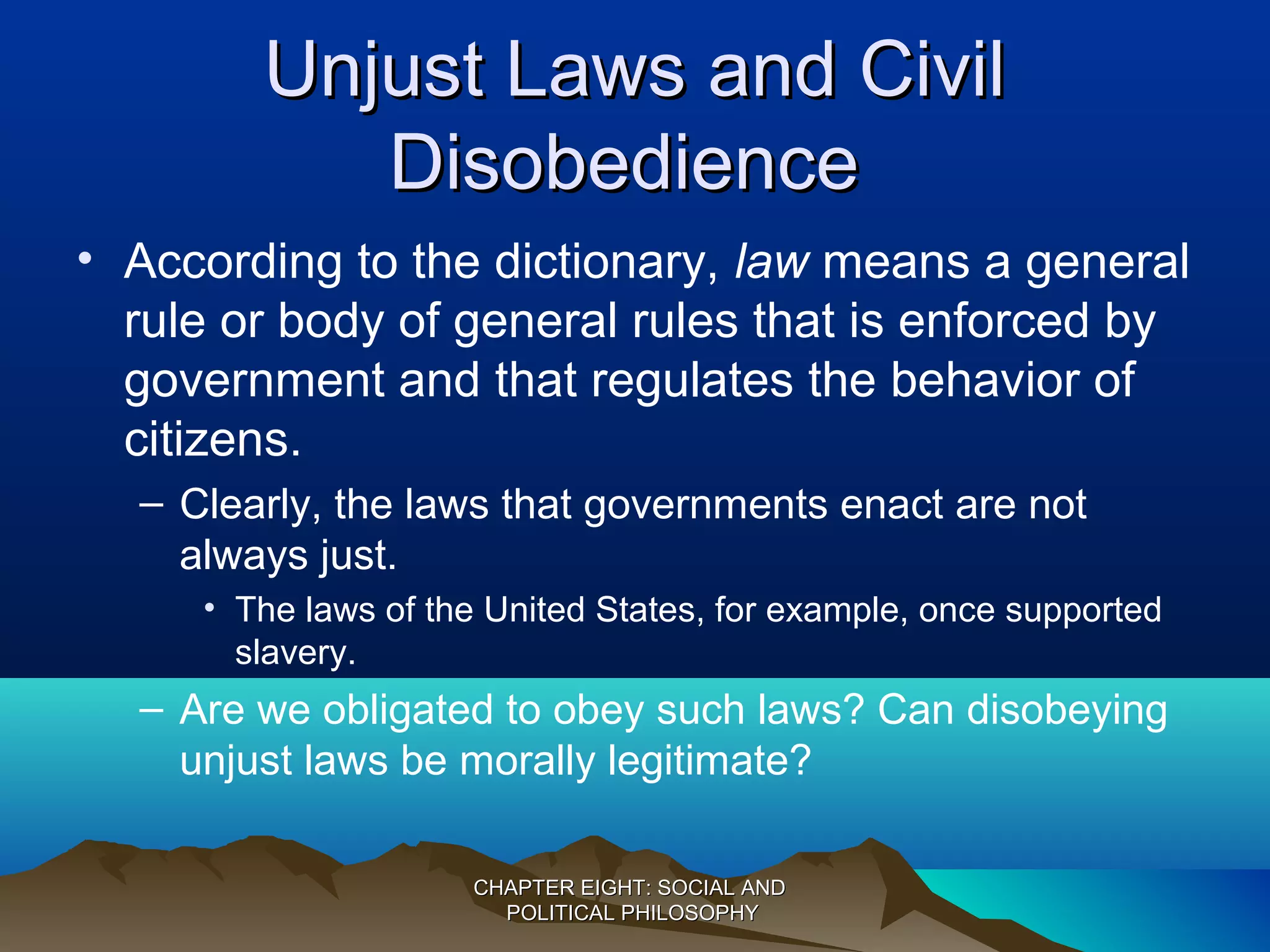 Unjust Laws and CivilUnjust Laws and Civil
DisobedienceDisobedience
• According to the dictionary, law means a general
rule or body of general rules that is enforced by
government and that regulates the behavior of
citizens.
– Clearly, the laws that governments enact are not
always just.
• The laws of the United States, for example, once supported
slavery.
– Are we obligated to obey such laws? Can disobeying
unjust laws be morally legitimate?
CHAPTER EIGHT: SOCIAL ANDCHAPTER EIGHT: SOCIAL AND
POLITICAL PHILOSOPHYPOLITICAL PHILOSOPHY
 