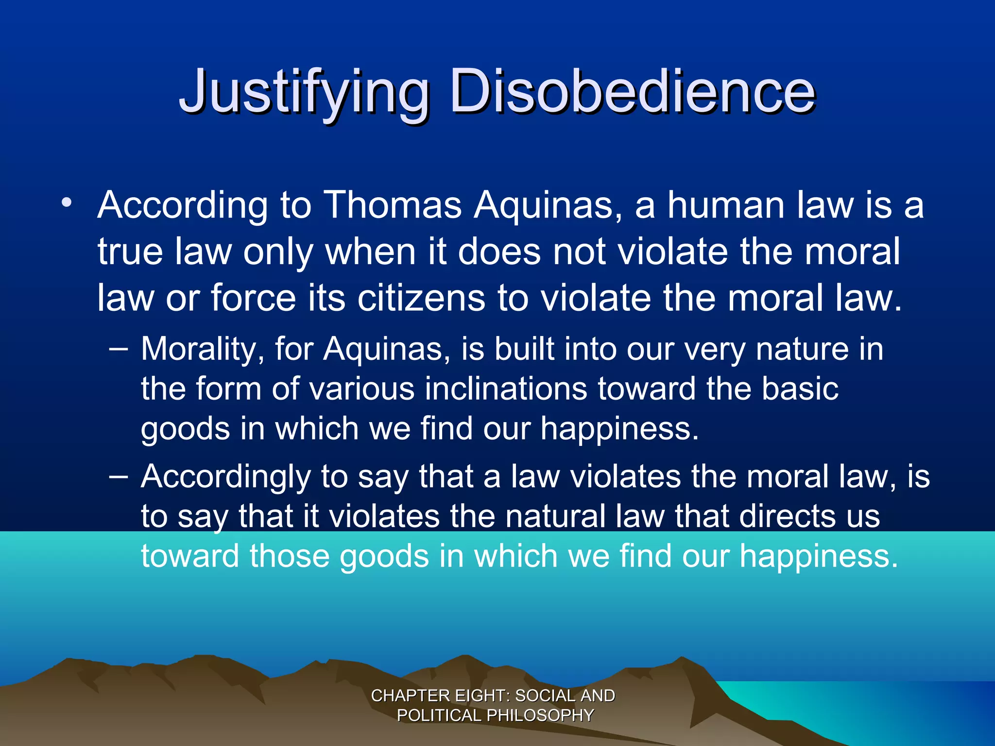Justifying DisobedienceJustifying Disobedience
• According to Thomas Aquinas, a human law is a
true law only when it does not violate the moral
law or force its citizens to violate the moral law.
– Morality, for Aquinas, is built into our very nature in
the form of various inclinations toward the basic
goods in which we find our happiness.
– Accordingly to say that a law violates the moral law, is
to say that it violates the natural law that directs us
toward those goods in which we find our happiness.
CHAPTER EIGHT: SOCIAL ANDCHAPTER EIGHT: SOCIAL AND
POLITICAL PHILOSOPHYPOLITICAL PHILOSOPHY
 