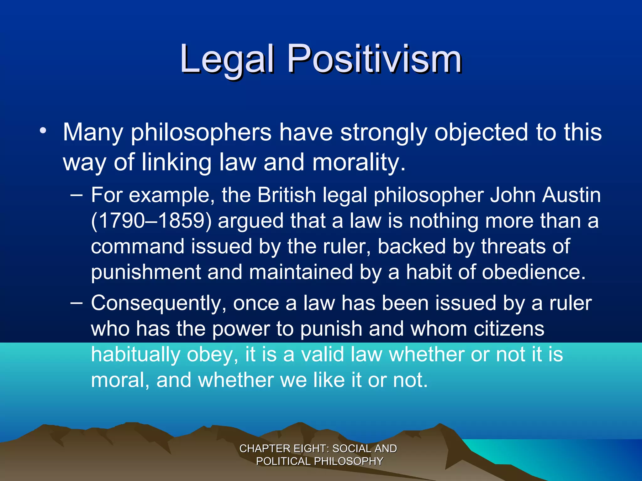 Legal PositivismLegal Positivism
• Many philosophers have strongly objected to this
way of linking law and morality.
– For example, the British legal philosopher John Austin
(1790–1859) argued that a law is nothing more than a
command issued by the ruler, backed by threats of
punishment and maintained by a habit of obedience.
– Consequently, once a law has been issued by a ruler
who has the power to punish and whom citizens
habitually obey, it is a valid law whether or not it is
moral, and whether we like it or not.
CHAPTER EIGHT: SOCIAL ANDCHAPTER EIGHT: SOCIAL AND
POLITICAL PHILOSOPHYPOLITICAL PHILOSOPHY
 
