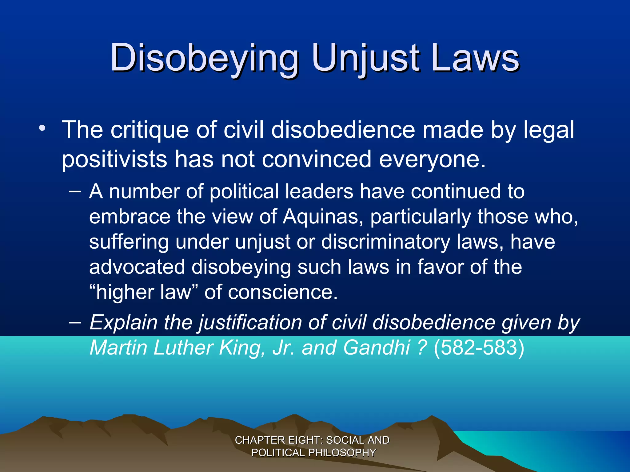 Disobeying Unjust LawsDisobeying Unjust Laws
• The critique of civil disobedience made by legal
positivists has not convinced everyone.
– A number of political leaders have continued to
embrace the view of Aquinas, particularly those who,
suffering under unjust or discriminatory laws, have
advocated disobeying such laws in favor of the
“higher law” of conscience.
– Explain the justification of civil disobedience given by
Martin Luther King, Jr. and Gandhi ? (582-583)
CHAPTER EIGHT: SOCIAL ANDCHAPTER EIGHT: SOCIAL AND
POLITICAL PHILOSOPHYPOLITICAL PHILOSOPHY
 
