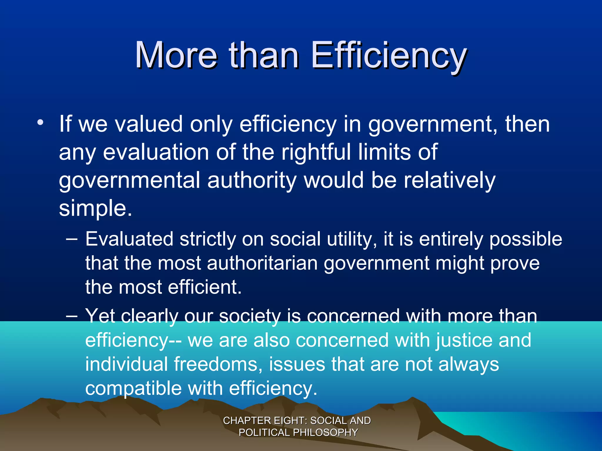 More than EfficiencyMore than Efficiency
• If we valued only efficiency in government, then
any evaluation of the rightful limits of
governmental authority would be relatively
simple.
– Evaluated strictly on social utility, it is entirely possible
that the most authoritarian government might prove
the most efficient.
– Yet clearly our society is concerned with more than
efficiency-- we are also concerned with justice and
individual freedoms, issues that are not always
compatible with efficiency.
CHAPTER EIGHT: SOCIAL ANDCHAPTER EIGHT: SOCIAL AND
POLITICAL PHILOSOPHYPOLITICAL PHILOSOPHY
 
