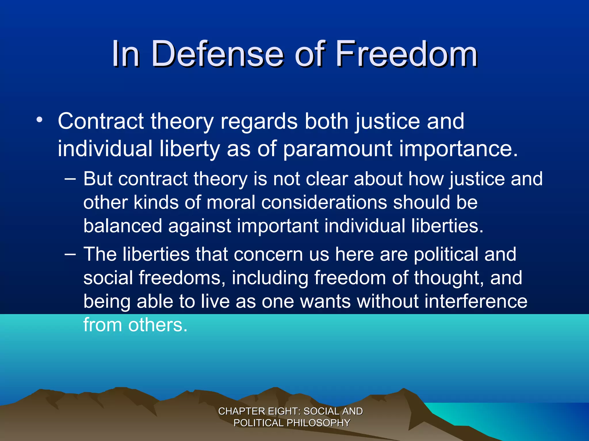 In Defense of FreedomIn Defense of Freedom
• Contract theory regards both justice and
individual liberty as of paramount importance.
– But contract theory is not clear about how justice and
other kinds of moral considerations should be
balanced against important individual liberties.
– The liberties that concern us here are political and
social freedoms, including freedom of thought, and
being able to live as one wants without interference
from others.
CHAPTER EIGHT: SOCIAL ANDCHAPTER EIGHT: SOCIAL AND
POLITICAL PHILOSOPHYPOLITICAL PHILOSOPHY
 