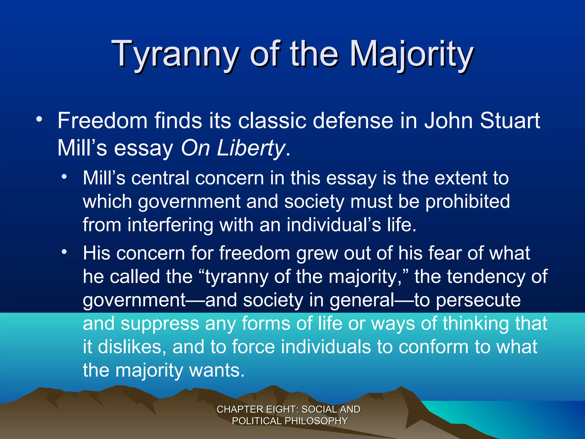 Tyranny of the MajorityTyranny of the Majority
• Freedom finds its classic defense in John Stuart
Mill’s essay On Liberty.
• Mill’s central concern in this essay is the extent to
which government and society must be prohibited
from interfering with an individual’s life.
• His concern for freedom grew out of his fear of what
he called the “tyranny of the majority,” the tendency of
government—and society in general—to persecute
and suppress any forms of life or ways of thinking that
it dislikes, and to force individuals to conform to what
the majority wants.
CHAPTER EIGHT: SOCIAL ANDCHAPTER EIGHT: SOCIAL AND
POLITICAL PHILOSOPHYPOLITICAL PHILOSOPHY
 