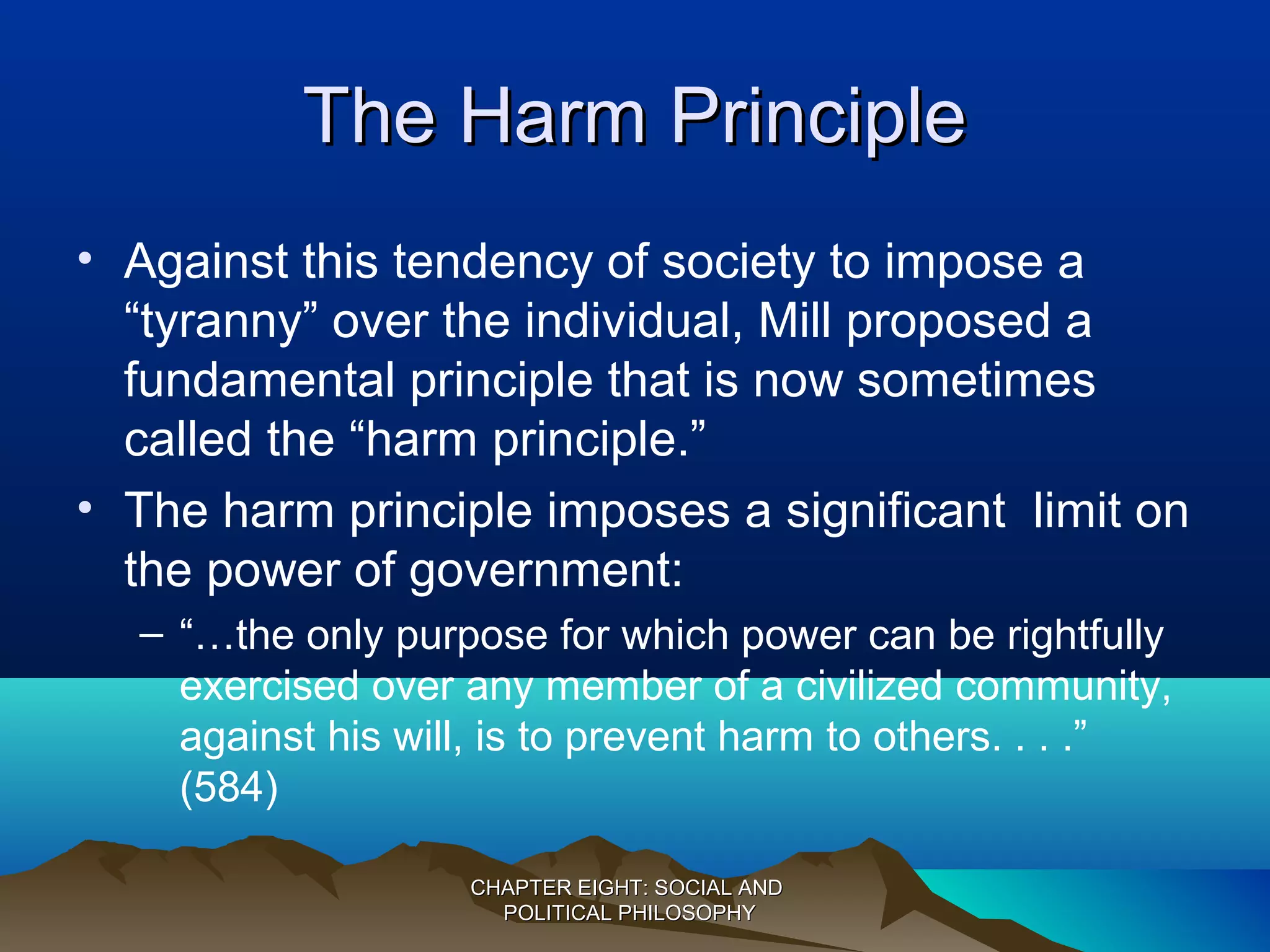 The Harm PrincipleThe Harm Principle
• Against this tendency of society to impose a
“tyranny” over the individual, Mill proposed a
fundamental principle that is now sometimes
called the “harm principle.”
• The harm principle imposes a significant limit on
the power of government:
– “…the only purpose for which power can be rightfully
exercised over any member of a civilized community,
against his will, is to prevent harm to others. . . .”
(584)
CHAPTER EIGHT: SOCIAL ANDCHAPTER EIGHT: SOCIAL AND
POLITICAL PHILOSOPHYPOLITICAL PHILOSOPHY
 