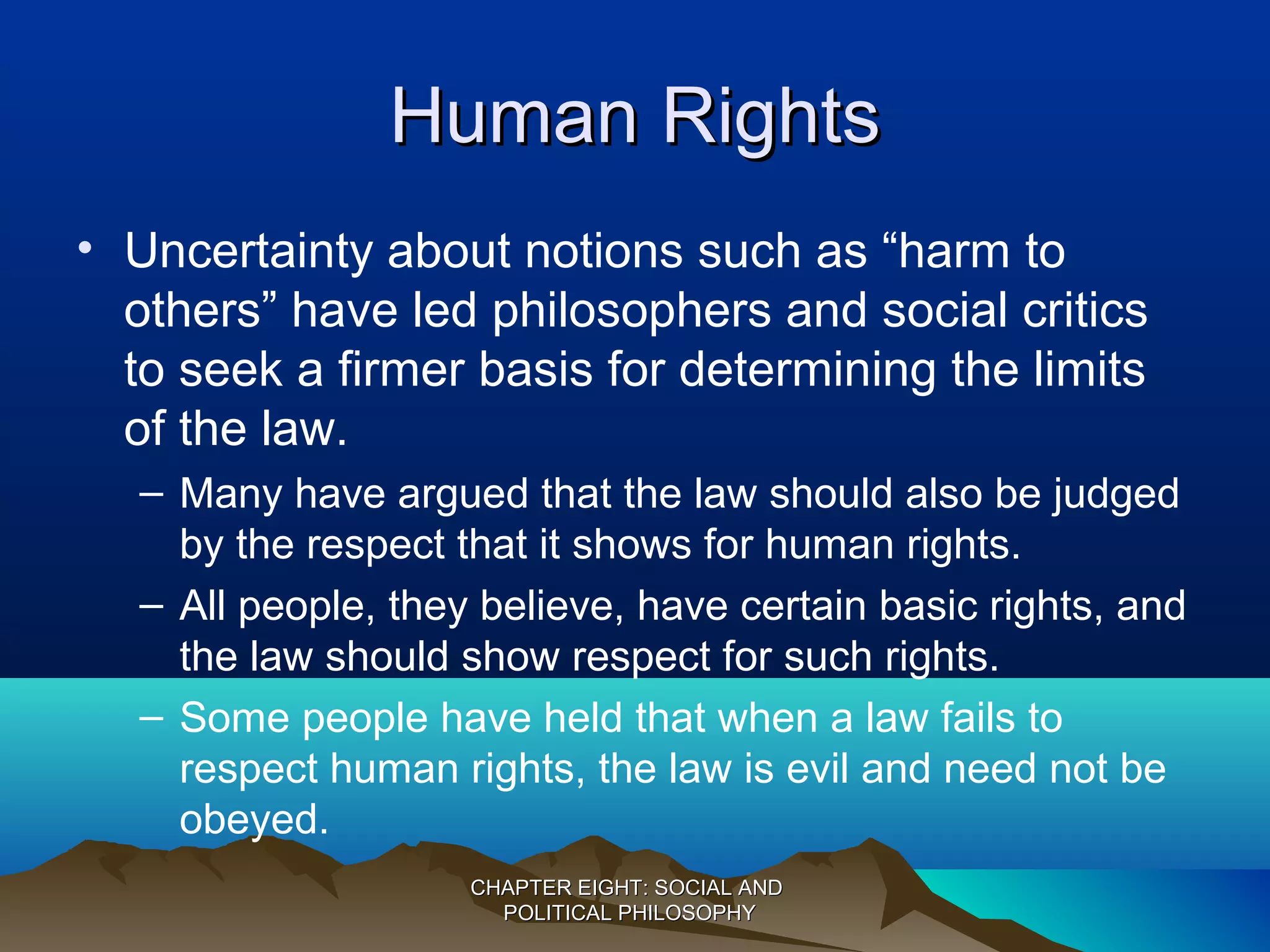 Human RightsHuman Rights
• Uncertainty about notions such as “harm to
others” have led philosophers and social critics
to seek a firmer basis for determining the limits
of the law.
– Many have argued that the law should also be judged
by the respect that it shows for human rights.
– All people, they believe, have certain basic rights, and
the law should show respect for such rights.
– Some people have held that when a law fails to
respect human rights, the law is evil and need not be
obeyed.
CHAPTER EIGHT: SOCIAL ANDCHAPTER EIGHT: SOCIAL AND
POLITICAL PHILOSOPHYPOLITICAL PHILOSOPHY
 