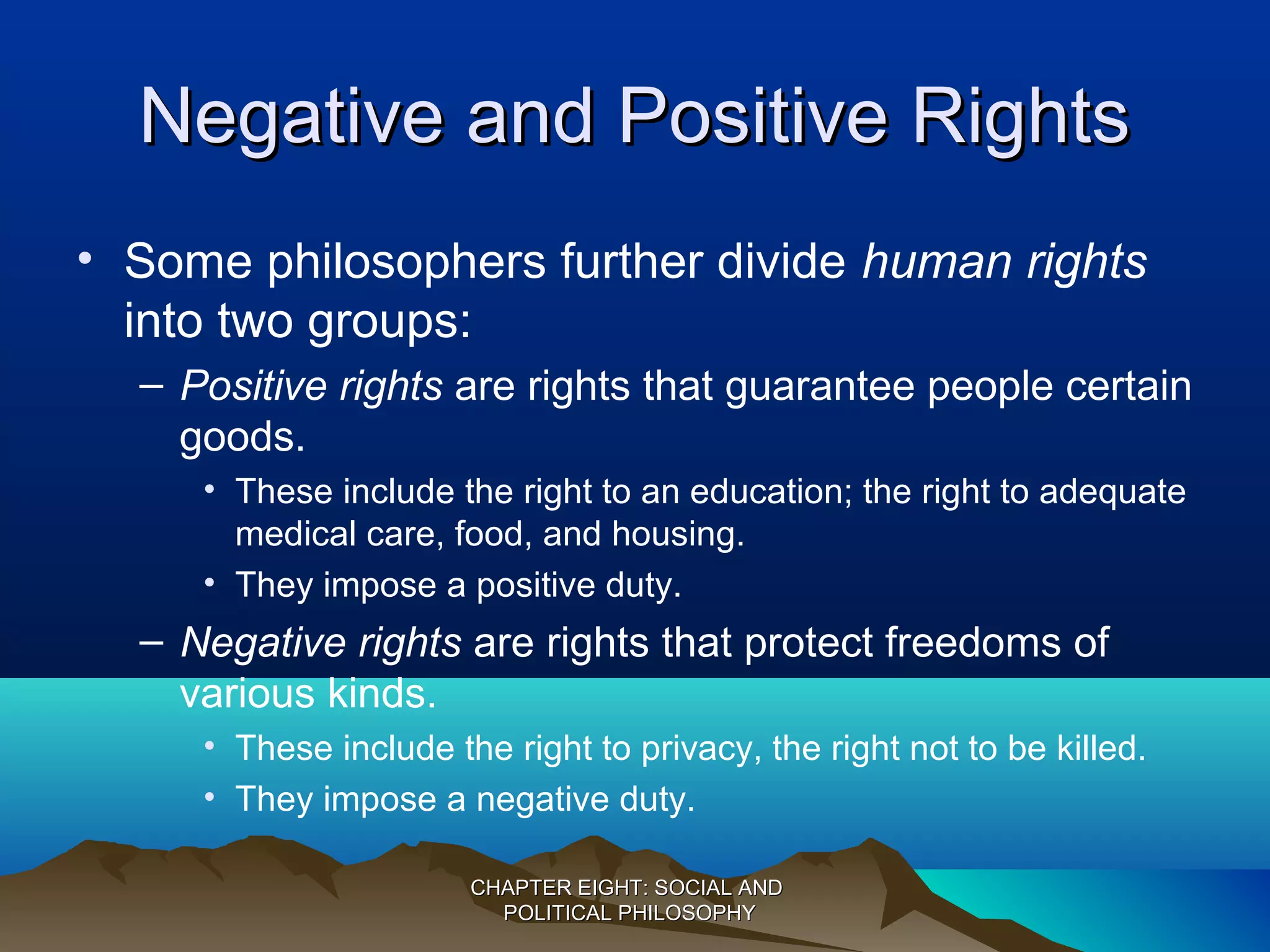 Negative and Positive RightsNegative and Positive Rights
• Some philosophers further divide human rights
into two groups:
– Positive rights are rights that guarantee people certain
goods.
• These include the right to an education; the right to adequate
medical care, food, and housing.
• They impose a positive duty.
– Negative rights are rights that protect freedoms of
various kinds.
• These include the right to privacy, the right not to be killed.
• They impose a negative duty.
CHAPTER EIGHT: SOCIAL ANDCHAPTER EIGHT: SOCIAL AND
POLITICAL PHILOSOPHYPOLITICAL PHILOSOPHY
 