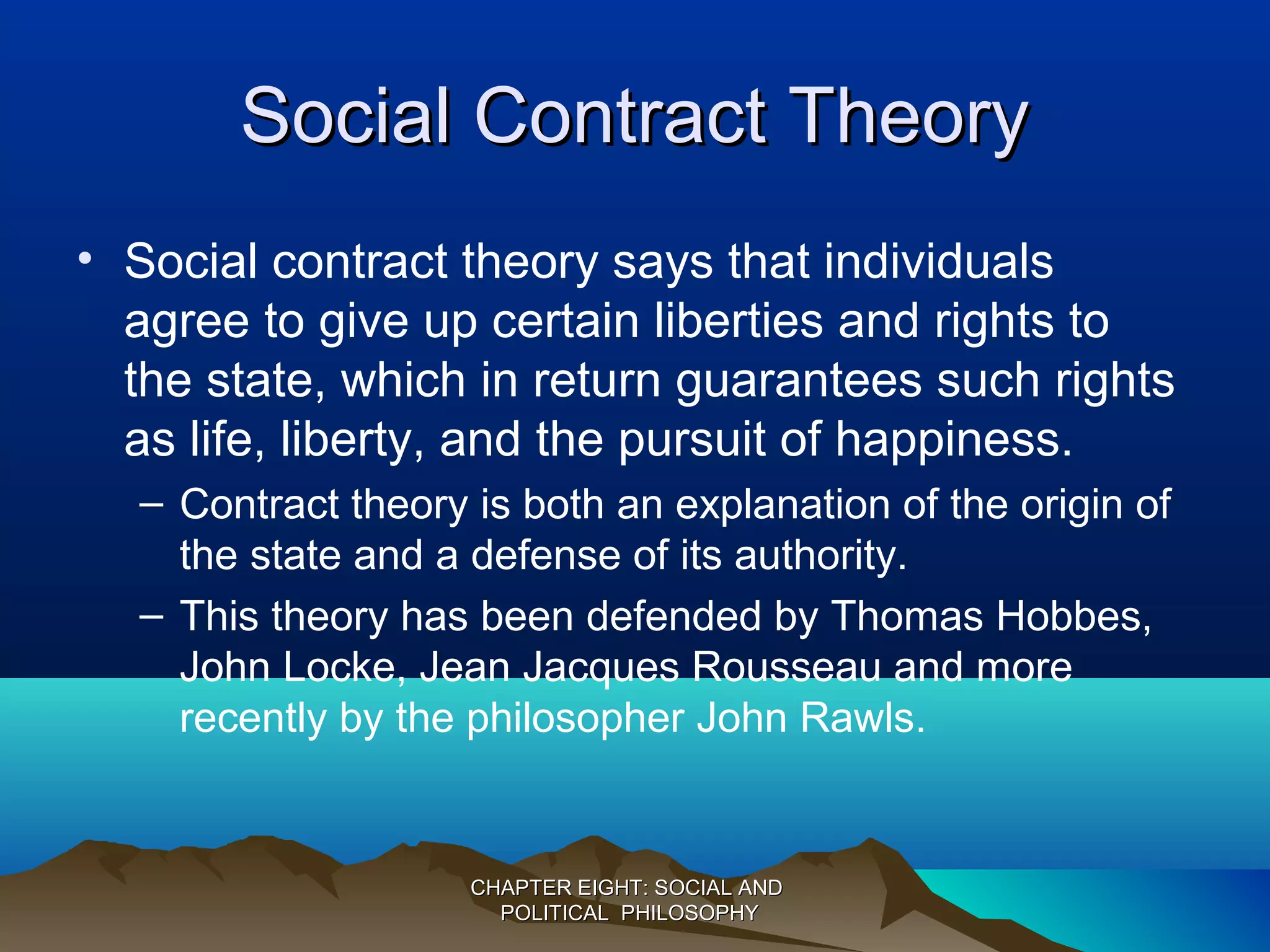 Social Contract TheorySocial Contract Theory
• Social contract theory says that individuals
agree to give up certain liberties and rights to
the state, which in return guarantees such rights
as life, liberty, and the pursuit of happiness.
– Contract theory is both an explanation of the origin of
the state and a defense of its authority.
– This theory has been defended by Thomas Hobbes,
John Locke, Jean Jacques Rousseau and more
recently by the philosopher John Rawls.
CHAPTER EIGHT: SOCIAL ANDCHAPTER EIGHT: SOCIAL AND
POLITICAL PHILOSOPHYPOLITICAL PHILOSOPHY
 