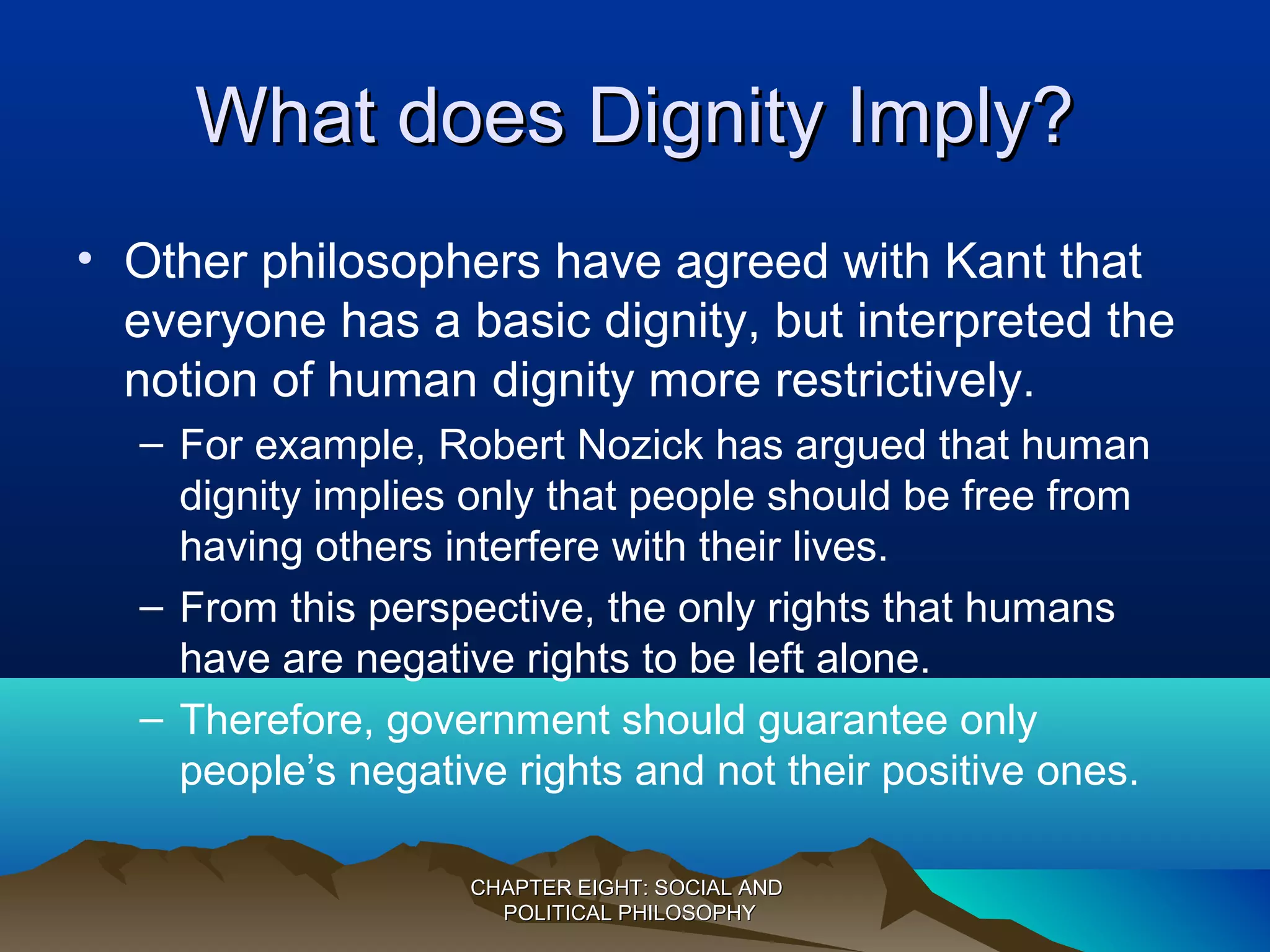 What does Dignity Imply?What does Dignity Imply?
• Other philosophers have agreed with Kant that
everyone has a basic dignity, but interpreted the
notion of human dignity more restrictively.
– For example, Robert Nozick has argued that human
dignity implies only that people should be free from
having others interfere with their lives.
– From this perspective, the only rights that humans
have are negative rights to be left alone.
– Therefore, government should guarantee only
people’s negative rights and not their positive ones.
CHAPTER EIGHT: SOCIAL ANDCHAPTER EIGHT: SOCIAL AND
POLITICAL PHILOSOPHYPOLITICAL PHILOSOPHY
 