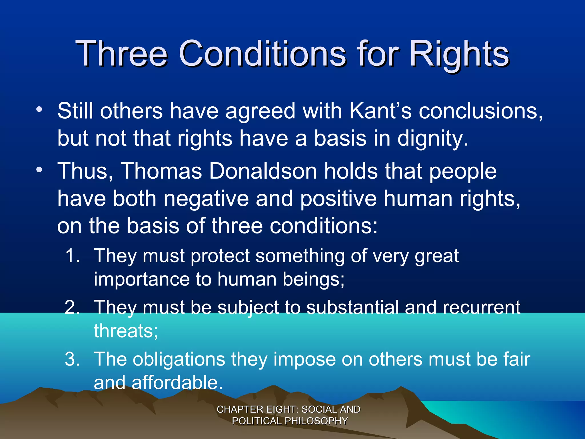 Three Conditions for RightsThree Conditions for Rights
• Still others have agreed with Kant’s conclusions,
but not that rights have a basis in dignity.
• Thus, Thomas Donaldson holds that people
have both negative and positive human rights,
on the basis of three conditions:
1. They must protect something of very great
importance to human beings;
2. They must be subject to substantial and recurrent
threats;
3. The obligations they impose on others must be fair
and affordable.
CHAPTER EIGHT: SOCIAL ANDCHAPTER EIGHT: SOCIAL AND
POLITICAL PHILOSOPHYPOLITICAL PHILOSOPHY
 