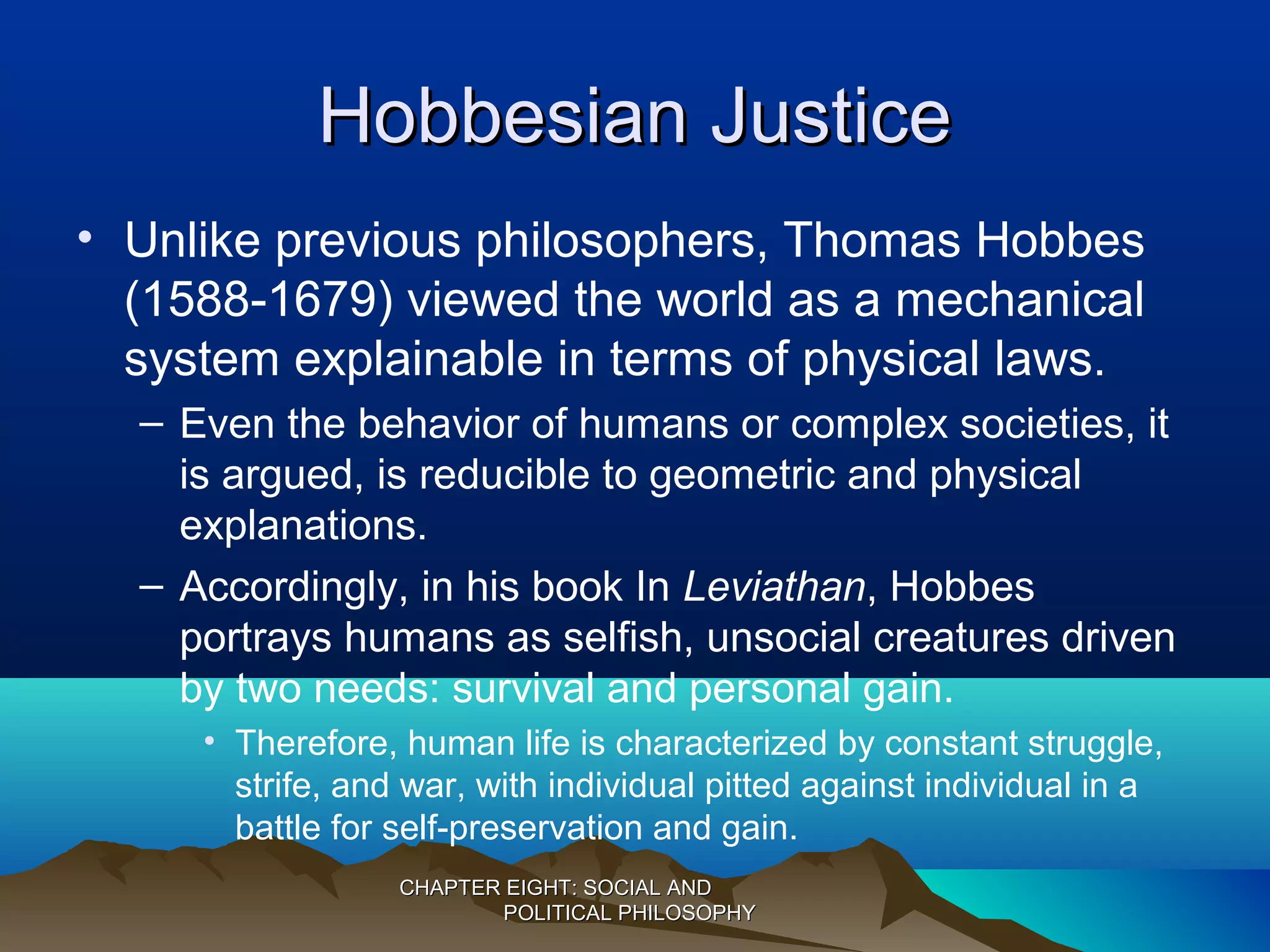 Hobbesian JusticeHobbesian Justice
• Unlike previous philosophers, Thomas Hobbes
(1588-1679) viewed the world as a mechanical
system explainable in terms of physical laws.
– Even the behavior of humans or complex societies, it
is argued, is reducible to geometric and physical
explanations.
– Accordingly, in his book In Leviathan, Hobbes
portrays humans as selfish, unsocial creatures driven
by two needs: survival and personal gain.
• Therefore, human life is characterized by constant struggle,
strife, and war, with individual pitted against individual in a
battle for self-preservation and gain.
CHAPTER EIGHT: SOCIAL ANDCHAPTER EIGHT: SOCIAL AND
POLITICAL PHILOSOPHYPOLITICAL PHILOSOPHY
 
