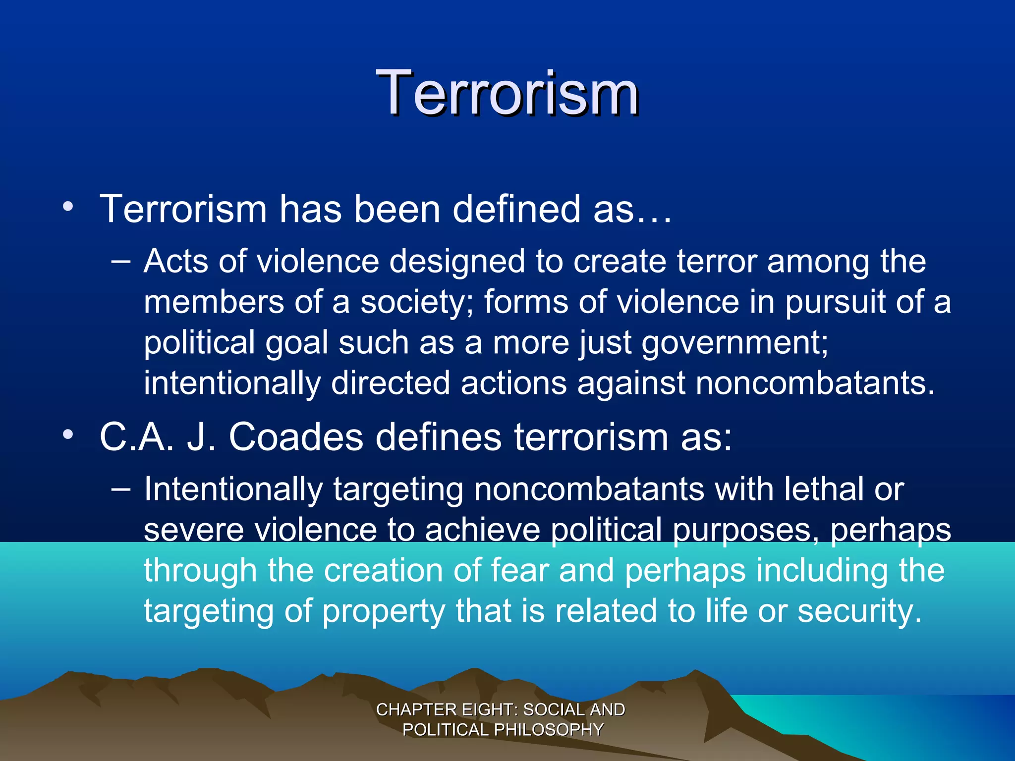 TerrorismTerrorism
• Terrorism has been defined as…
– Acts of violence designed to create terror among the
members of a society; forms of violence in pursuit of a
political goal such as a more just government;
intentionally directed actions against noncombatants.
• C.A. J. Coades defines terrorism as:
– Intentionally targeting noncombatants with lethal or
severe violence to achieve political purposes, perhaps
through the creation of fear and perhaps including the
targeting of property that is related to life or security.
CHAPTER EIGHT: SOCIAL ANDCHAPTER EIGHT: SOCIAL AND
POLITICAL PHILOSOPHYPOLITICAL PHILOSOPHY
 