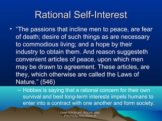 Rational Self-InterestRational Self-Interest
• “The passions that incline men to peace, are fear
of death; desire of such things as are necessary
to commodious living; and a hope by their
industry to obtain them. And reason suggesteth
convenient articles of peace, upon which men
may be drawn to agreement. These articles, are
they, which otherwise are called the Laws of
Nature.” (546)
– Hobbes is saying that a rational concern for their own
survival and best long-term interests impels humans to
enter into a contract with one another and form society.
CHAPTER EIGHT: SOCIAL ANDCHAPTER EIGHT: SOCIAL AND
POLITICAL PHILOSOPHYPOLITICAL PHILOSOPHY
 