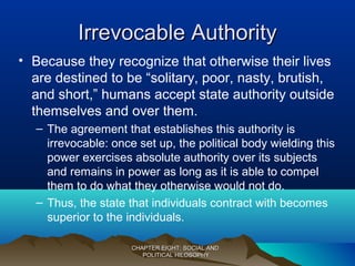 Irrevocable AuthorityIrrevocable Authority
• Because they recognize that otherwise their lives
are destined to be “solitary, poor, nasty, brutish,
and short,” humans accept state authority outside
themselves and over them.
– The agreement that establishes this authority is
irrevocable: once set up, the political body wielding this
power exercises absolute authority over its subjects
and remains in power as long as it is able to compel
them to do what they otherwise would not do.
– Thus, the state that individuals contract with becomes
superior to the individuals.
CHAPTER EIGHT: SOCIAL ANDCHAPTER EIGHT: SOCIAL AND
POLITICAL HILOSOPHYPOLITICAL HILOSOPHY
 