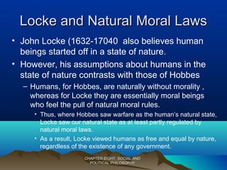 Locke and Natural Moral LawsLocke and Natural Moral Laws
• John Locke (1632-17040 also believes human
beings started off in a state of nature.
• However, his assumptions about humans in the
state of nature contrasts with those of Hobbes
– Humans, for Hobbes, are naturally without morality ,
whereas for Locke they are essentially moral beings
who feel the pull of natural moral rules.
• Thus, where Hobbes saw warfare as the human’s natural state,
Locke saw our natural state as at least partly regulated by
natural moral laws.
• As a result, Locke viewed humans as free and equal by nature,
regardless of the existence of any government.
CHAPTER EIGHT: SOCIAL ANDCHAPTER EIGHT: SOCIAL AND
POLITICAL PHILOSOPHYPOLITICAL PHILOSOPHY
 